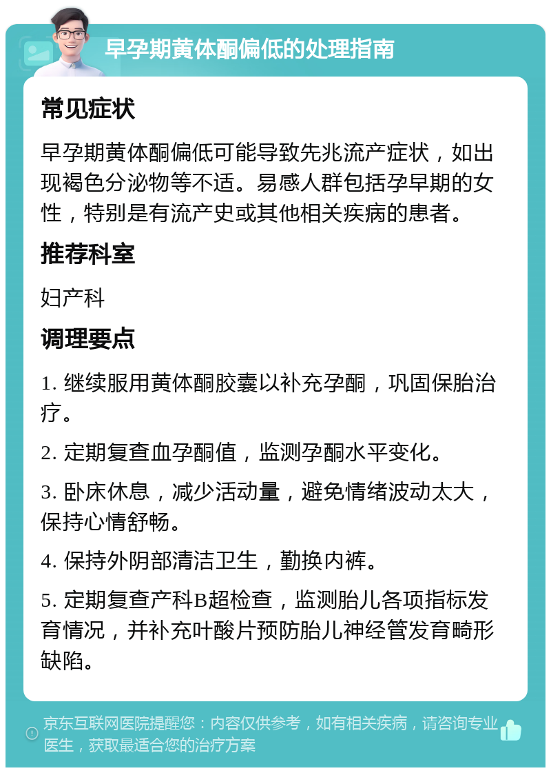 早孕期黄体酮偏低的处理指南 常见症状 早孕期黄体酮偏低可能导致先兆流产症状，如出现褐色分泌物等不适。易感人群包括孕早期的女性，特别是有流产史或其他相关疾病的患者。 推荐科室 妇产科 调理要点 1. 继续服用黄体酮胶囊以补充孕酮，巩固保胎治疗。 2. 定期复查血孕酮值，监测孕酮水平变化。 3. 卧床休息，减少活动量，避免情绪波动太大，保持心情舒畅。 4. 保持外阴部清洁卫生，勤换内裤。 5. 定期复查产科B超检查，监测胎儿各项指标发育情况，并补充叶酸片预防胎儿神经管发育畸形缺陷。