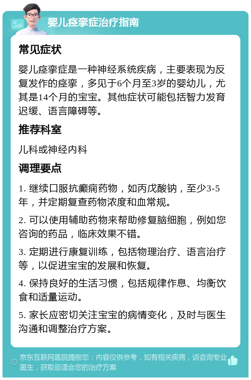 婴儿痉挛症治疗指南 常见症状 婴儿痉挛症是一种神经系统疾病，主要表现为反复发作的痉挛，多见于6个月至3岁的婴幼儿，尤其是14个月的宝宝。其他症状可能包括智力发育迟缓、语言障碍等。 推荐科室 儿科或神经内科 调理要点 1. 继续口服抗癫痫药物，如丙戊酸钠，至少3-5年，并定期复查药物浓度和血常规。 2. 可以使用辅助药物来帮助修复脑细胞，例如您咨询的药品，临床效果不错。 3. 定期进行康复训练，包括物理治疗、语言治疗等，以促进宝宝的发展和恢复。 4. 保持良好的生活习惯，包括规律作息、均衡饮食和适量运动。 5. 家长应密切关注宝宝的病情变化，及时与医生沟通和调整治疗方案。