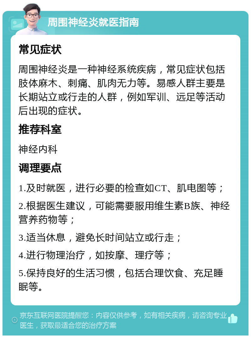 周围神经炎就医指南 常见症状 周围神经炎是一种神经系统疾病，常见症状包括肢体麻木、刺痛、肌肉无力等。易感人群主要是长期站立或行走的人群，例如军训、远足等活动后出现的症状。 推荐科室 神经内科 调理要点 1.及时就医，进行必要的检查如CT、肌电图等； 2.根据医生建议，可能需要服用维生素B族、神经营养药物等； 3.适当休息，避免长时间站立或行走； 4.进行物理治疗，如按摩、理疗等； 5.保持良好的生活习惯，包括合理饮食、充足睡眠等。