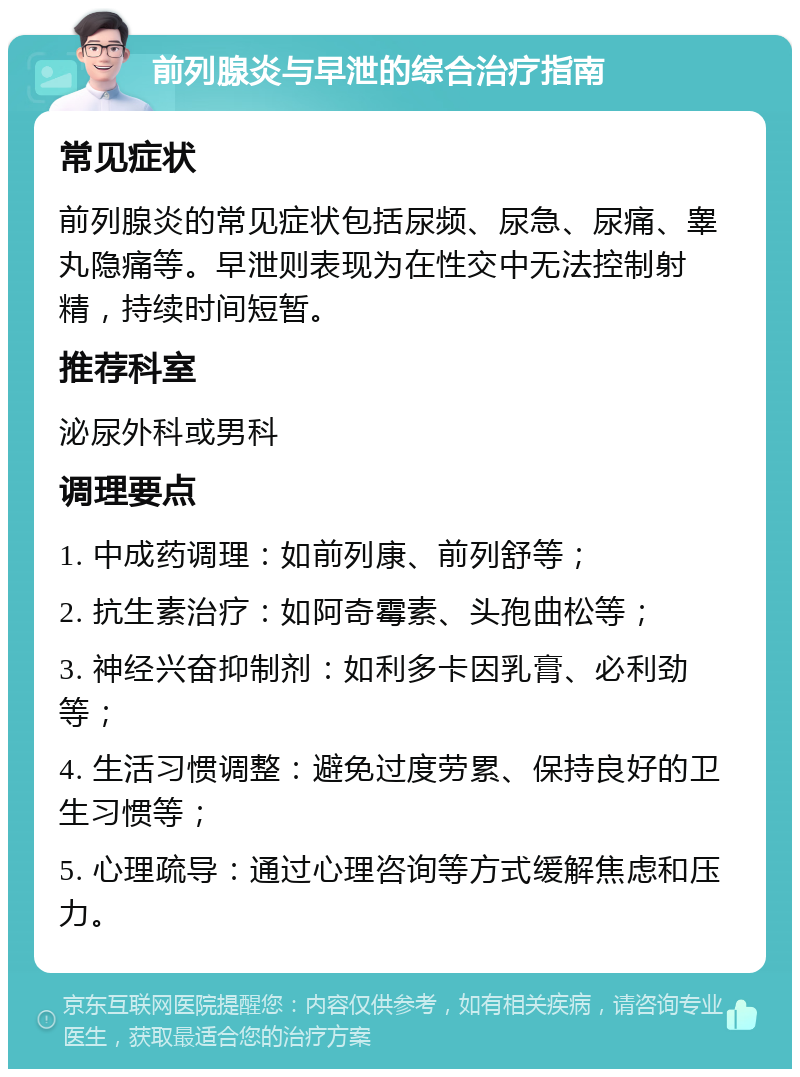 前列腺炎与早泄的综合治疗指南 常见症状 前列腺炎的常见症状包括尿频、尿急、尿痛、睾丸隐痛等。早泄则表现为在性交中无法控制射精，持续时间短暂。 推荐科室 泌尿外科或男科 调理要点 1. 中成药调理：如前列康、前列舒等； 2. 抗生素治疗：如阿奇霉素、头孢曲松等； 3. 神经兴奋抑制剂：如利多卡因乳膏、必利劲等； 4. 生活习惯调整：避免过度劳累、保持良好的卫生习惯等； 5. 心理疏导：通过心理咨询等方式缓解焦虑和压力。