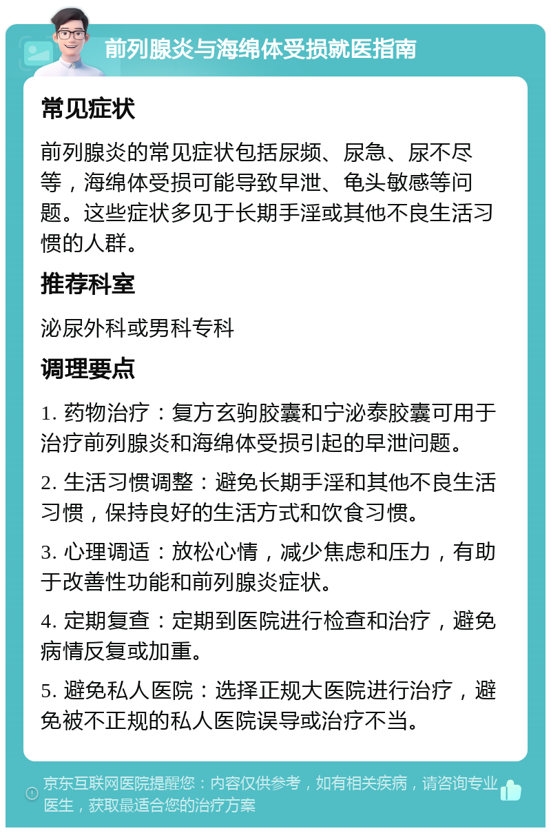 前列腺炎与海绵体受损就医指南 常见症状 前列腺炎的常见症状包括尿频、尿急、尿不尽等，海绵体受损可能导致早泄、龟头敏感等问题。这些症状多见于长期手淫或其他不良生活习惯的人群。 推荐科室 泌尿外科或男科专科 调理要点 1. 药物治疗：复方玄驹胶囊和宁泌泰胶囊可用于治疗前列腺炎和海绵体受损引起的早泄问题。 2. 生活习惯调整：避免长期手淫和其他不良生活习惯，保持良好的生活方式和饮食习惯。 3. 心理调适：放松心情，减少焦虑和压力，有助于改善性功能和前列腺炎症状。 4. 定期复查：定期到医院进行检查和治疗，避免病情反复或加重。 5. 避免私人医院：选择正规大医院进行治疗，避免被不正规的私人医院误导或治疗不当。