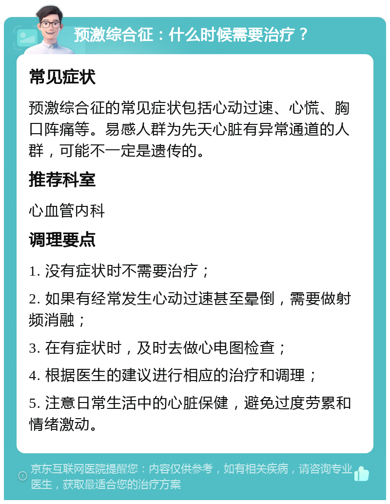 预激综合征：什么时候需要治疗？ 常见症状 预激综合征的常见症状包括心动过速、心慌、胸口阵痛等。易感人群为先天心脏有异常通道的人群，可能不一定是遗传的。 推荐科室 心血管内科 调理要点 1. 没有症状时不需要治疗； 2. 如果有经常发生心动过速甚至晕倒，需要做射频消融； 3. 在有症状时，及时去做心电图检查； 4. 根据医生的建议进行相应的治疗和调理； 5. 注意日常生活中的心脏保健，避免过度劳累和情绪激动。