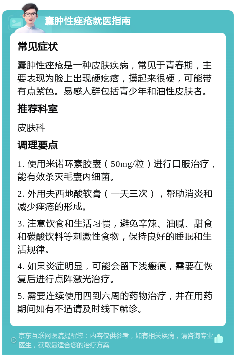 囊肿性痤疮就医指南 常见症状 囊肿性痤疮是一种皮肤疾病，常见于青春期，主要表现为脸上出现硬疙瘩，摸起来很硬，可能带有点紫色。易感人群包括青少年和油性皮肤者。 推荐科室 皮肤科 调理要点 1. 使用米诺环素胶囊（50mg/粒）进行口服治疗，能有效杀灭毛囊内细菌。 2. 外用夫西地酸软膏（一天三次），帮助消炎和减少痤疮的形成。 3. 注意饮食和生活习惯，避免辛辣、油腻、甜食和碳酸饮料等刺激性食物，保持良好的睡眠和生活规律。 4. 如果炎症明显，可能会留下浅瘢痕，需要在恢复后进行点阵激光治疗。 5. 需要连续使用四到六周的药物治疗，并在用药期间如有不适请及时线下就诊。