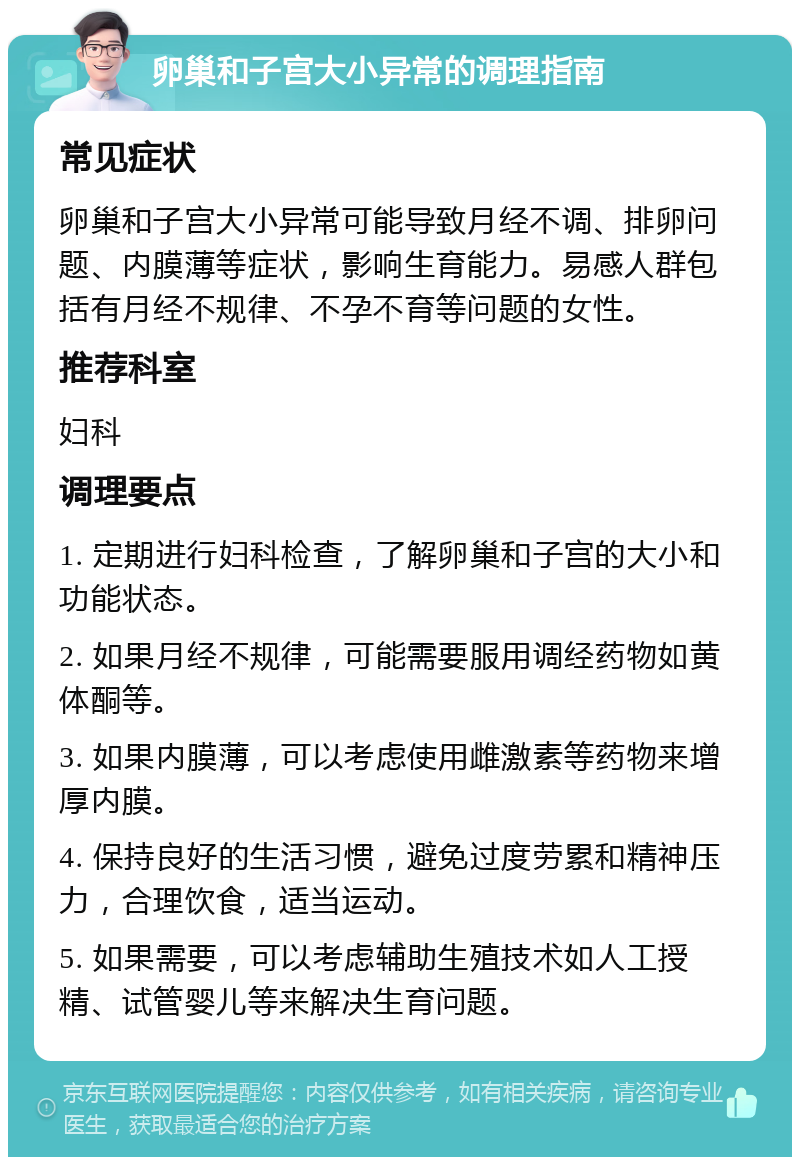 卵巢和子宫大小异常的调理指南 常见症状 卵巢和子宫大小异常可能导致月经不调、排卵问题、内膜薄等症状，影响生育能力。易感人群包括有月经不规律、不孕不育等问题的女性。 推荐科室 妇科 调理要点 1. 定期进行妇科检查，了解卵巢和子宫的大小和功能状态。 2. 如果月经不规律，可能需要服用调经药物如黄体酮等。 3. 如果内膜薄，可以考虑使用雌激素等药物来增厚内膜。 4. 保持良好的生活习惯，避免过度劳累和精神压力，合理饮食，适当运动。 5. 如果需要，可以考虑辅助生殖技术如人工授精、试管婴儿等来解决生育问题。