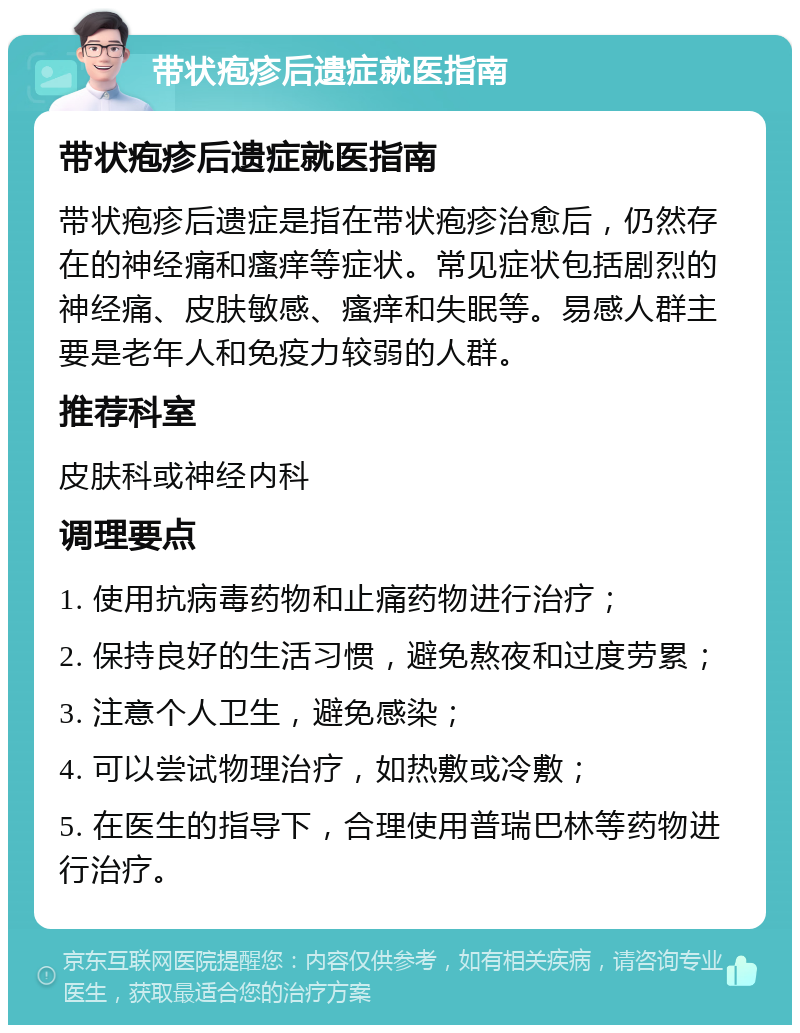 带状疱疹后遗症就医指南 带状疱疹后遗症就医指南 带状疱疹后遗症是指在带状疱疹治愈后，仍然存在的神经痛和瘙痒等症状。常见症状包括剧烈的神经痛、皮肤敏感、瘙痒和失眠等。易感人群主要是老年人和免疫力较弱的人群。 推荐科室 皮肤科或神经内科 调理要点 1. 使用抗病毒药物和止痛药物进行治疗； 2. 保持良好的生活习惯，避免熬夜和过度劳累； 3. 注意个人卫生，避免感染； 4. 可以尝试物理治疗，如热敷或冷敷； 5. 在医生的指导下，合理使用普瑞巴林等药物进行治疗。