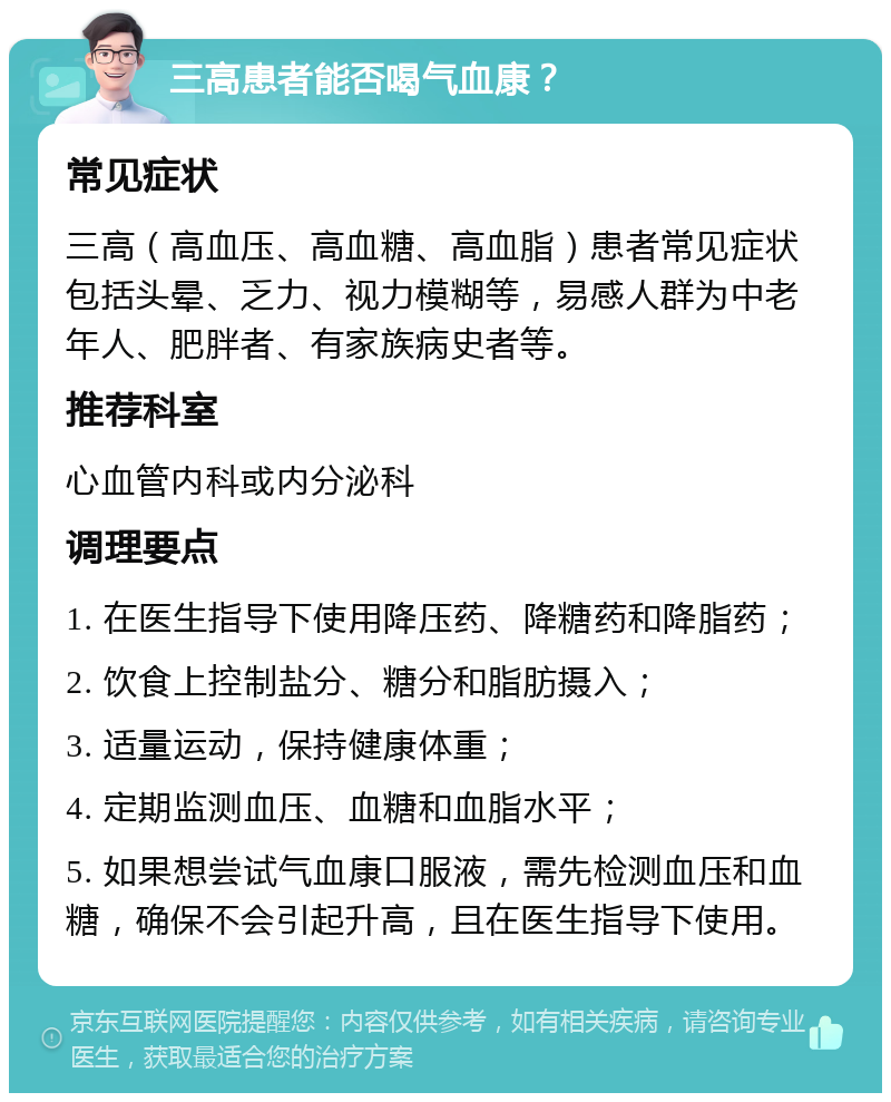 三高患者能否喝气血康？ 常见症状 三高（高血压、高血糖、高血脂）患者常见症状包括头晕、乏力、视力模糊等，易感人群为中老年人、肥胖者、有家族病史者等。 推荐科室 心血管内科或内分泌科 调理要点 1. 在医生指导下使用降压药、降糖药和降脂药； 2. 饮食上控制盐分、糖分和脂肪摄入； 3. 适量运动，保持健康体重； 4. 定期监测血压、血糖和血脂水平； 5. 如果想尝试气血康口服液，需先检测血压和血糖，确保不会引起升高，且在医生指导下使用。