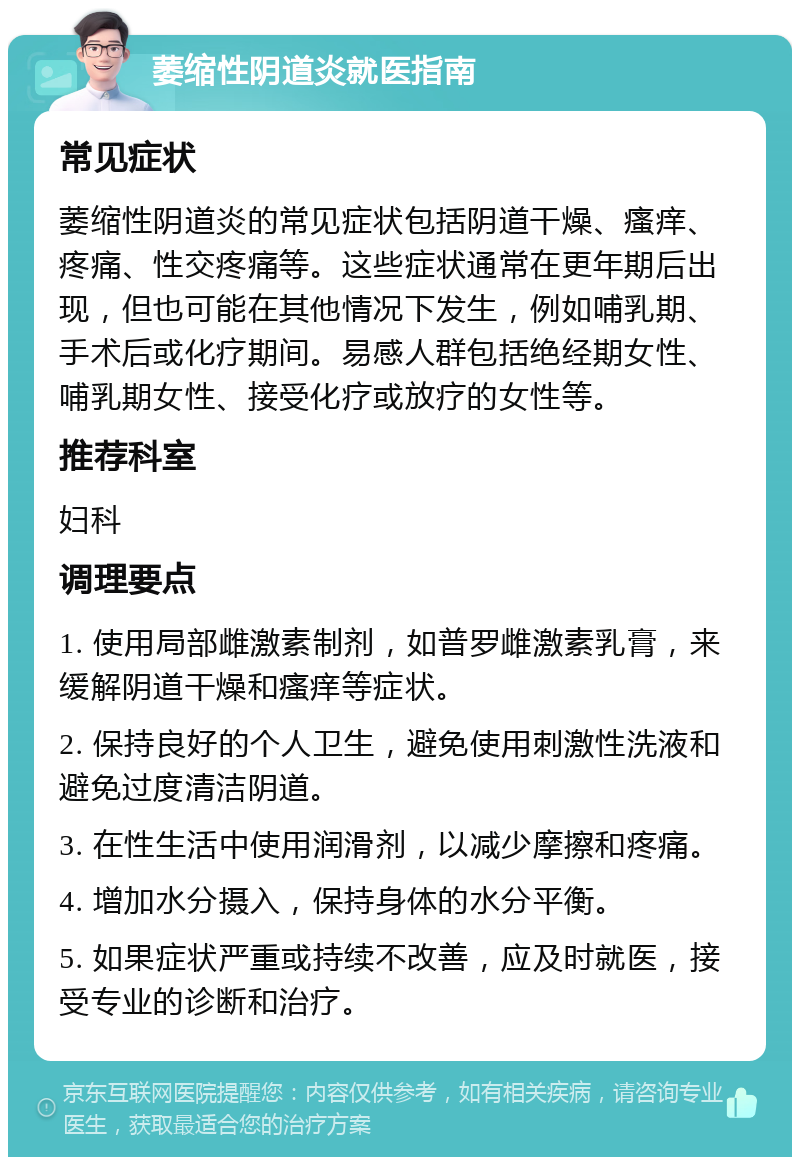 萎缩性阴道炎就医指南 常见症状 萎缩性阴道炎的常见症状包括阴道干燥、瘙痒、疼痛、性交疼痛等。这些症状通常在更年期后出现，但也可能在其他情况下发生，例如哺乳期、手术后或化疗期间。易感人群包括绝经期女性、哺乳期女性、接受化疗或放疗的女性等。 推荐科室 妇科 调理要点 1. 使用局部雌激素制剂，如普罗雌激素乳膏，来缓解阴道干燥和瘙痒等症状。 2. 保持良好的个人卫生，避免使用刺激性洗液和避免过度清洁阴道。 3. 在性生活中使用润滑剂，以减少摩擦和疼痛。 4. 增加水分摄入，保持身体的水分平衡。 5. 如果症状严重或持续不改善，应及时就医，接受专业的诊断和治疗。