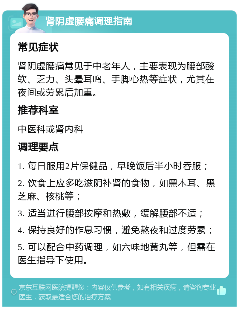 肾阴虚腰痛调理指南 常见症状 肾阴虚腰痛常见于中老年人，主要表现为腰部酸软、乏力、头晕耳鸣、手脚心热等症状，尤其在夜间或劳累后加重。 推荐科室 中医科或肾内科 调理要点 1. 每日服用2片保健品，早晚饭后半小时吞服； 2. 饮食上应多吃滋阴补肾的食物，如黑木耳、黑芝麻、核桃等； 3. 适当进行腰部按摩和热敷，缓解腰部不适； 4. 保持良好的作息习惯，避免熬夜和过度劳累； 5. 可以配合中药调理，如六味地黄丸等，但需在医生指导下使用。