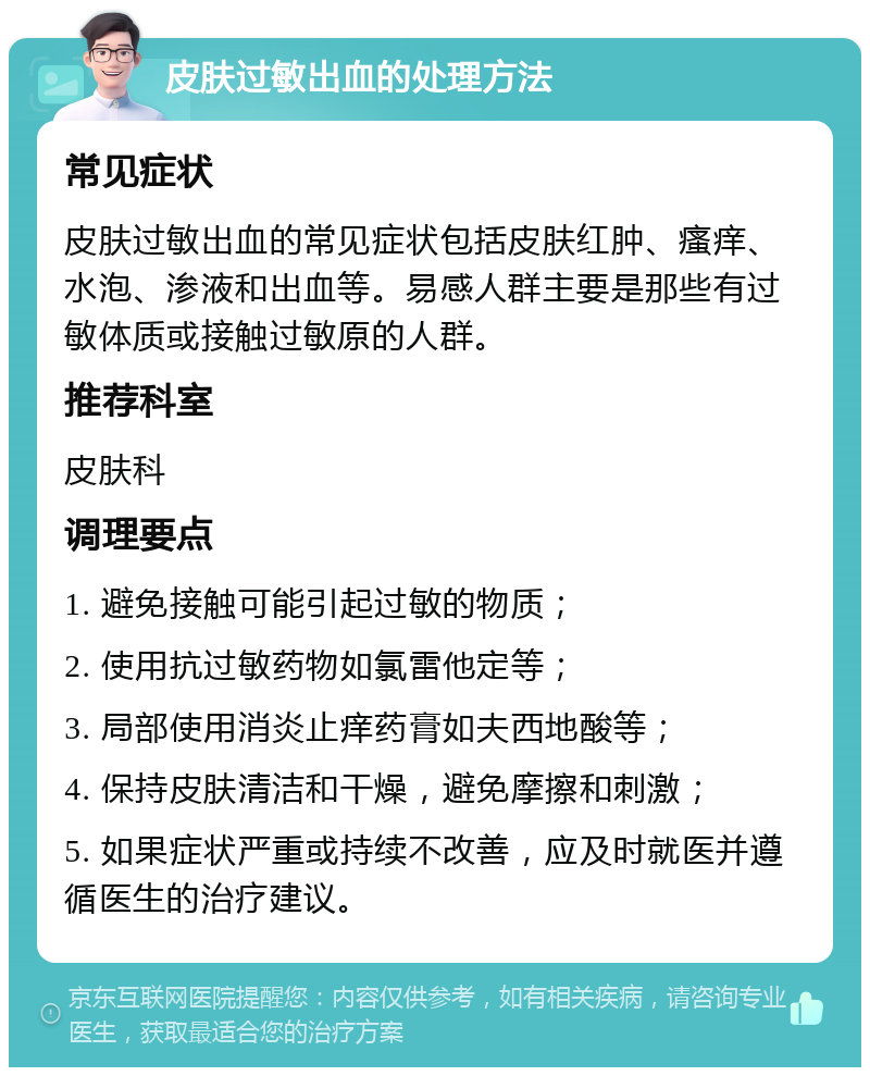 皮肤过敏出血的处理方法 常见症状 皮肤过敏出血的常见症状包括皮肤红肿、瘙痒、水泡、渗液和出血等。易感人群主要是那些有过敏体质或接触过敏原的人群。 推荐科室 皮肤科 调理要点 1. 避免接触可能引起过敏的物质； 2. 使用抗过敏药物如氯雷他定等； 3. 局部使用消炎止痒药膏如夫西地酸等； 4. 保持皮肤清洁和干燥，避免摩擦和刺激； 5. 如果症状严重或持续不改善，应及时就医并遵循医生的治疗建议。