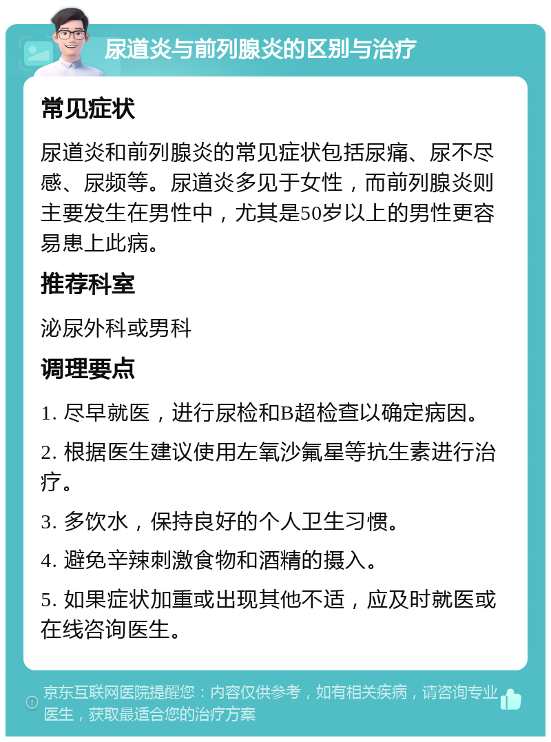 尿道炎与前列腺炎的区别与治疗 常见症状 尿道炎和前列腺炎的常见症状包括尿痛、尿不尽感、尿频等。尿道炎多见于女性，而前列腺炎则主要发生在男性中，尤其是50岁以上的男性更容易患上此病。 推荐科室 泌尿外科或男科 调理要点 1. 尽早就医，进行尿检和B超检查以确定病因。 2. 根据医生建议使用左氧沙氟星等抗生素进行治疗。 3. 多饮水，保持良好的个人卫生习惯。 4. 避免辛辣刺激食物和酒精的摄入。 5. 如果症状加重或出现其他不适，应及时就医或在线咨询医生。