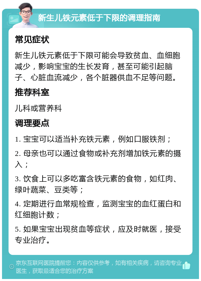 新生儿铁元素低于下限的调理指南 常见症状 新生儿铁元素低于下限可能会导致贫血、血细胞减少，影响宝宝的生长发育，甚至可能引起脑子、心脏血流减少，各个脏器供血不足等问题。 推荐科室 儿科或营养科 调理要点 1. 宝宝可以适当补充铁元素，例如口服铁剂； 2. 母亲也可以通过食物或补充剂增加铁元素的摄入； 3. 饮食上可以多吃富含铁元素的食物，如红肉、绿叶蔬菜、豆类等； 4. 定期进行血常规检查，监测宝宝的血红蛋白和红细胞计数； 5. 如果宝宝出现贫血等症状，应及时就医，接受专业治疗。