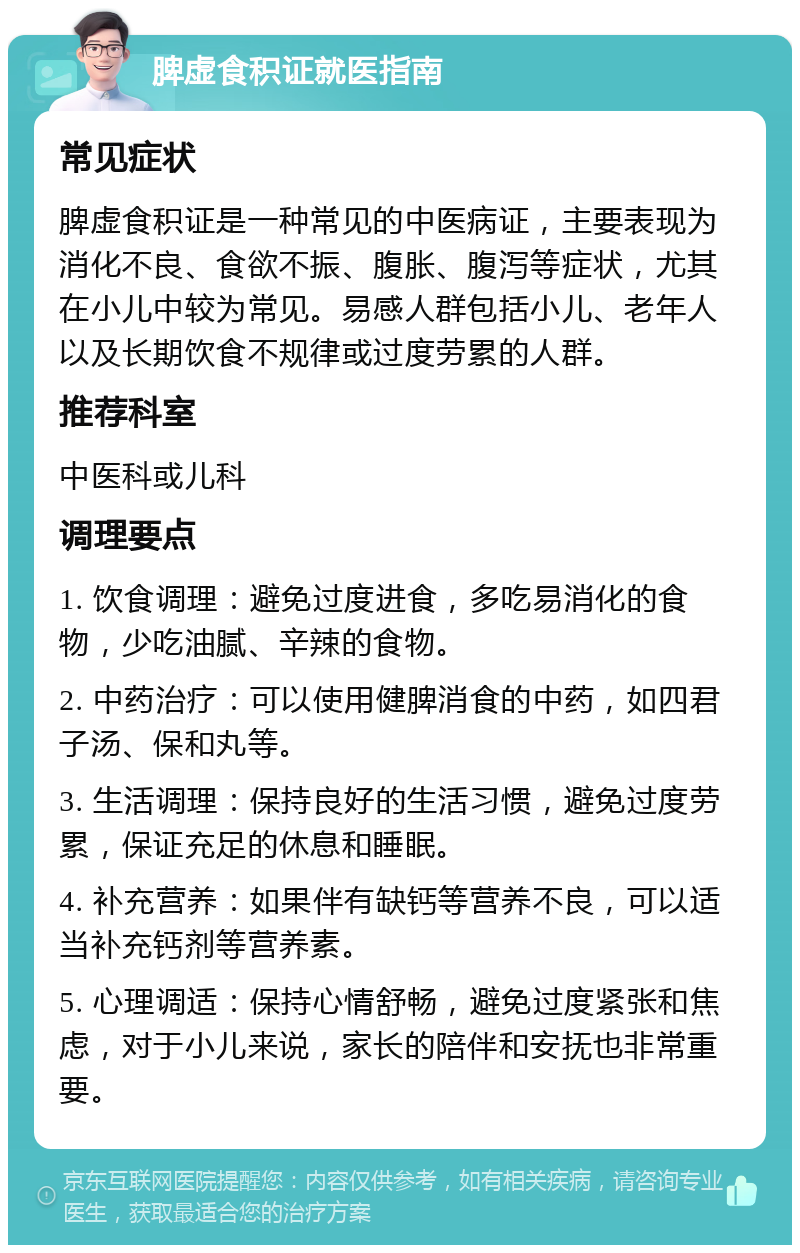 脾虚食积证就医指南 常见症状 脾虚食积证是一种常见的中医病证，主要表现为消化不良、食欲不振、腹胀、腹泻等症状，尤其在小儿中较为常见。易感人群包括小儿、老年人以及长期饮食不规律或过度劳累的人群。 推荐科室 中医科或儿科 调理要点 1. 饮食调理：避免过度进食，多吃易消化的食物，少吃油腻、辛辣的食物。 2. 中药治疗：可以使用健脾消食的中药，如四君子汤、保和丸等。 3. 生活调理：保持良好的生活习惯，避免过度劳累，保证充足的休息和睡眠。 4. 补充营养：如果伴有缺钙等营养不良，可以适当补充钙剂等营养素。 5. 心理调适：保持心情舒畅，避免过度紧张和焦虑，对于小儿来说，家长的陪伴和安抚也非常重要。