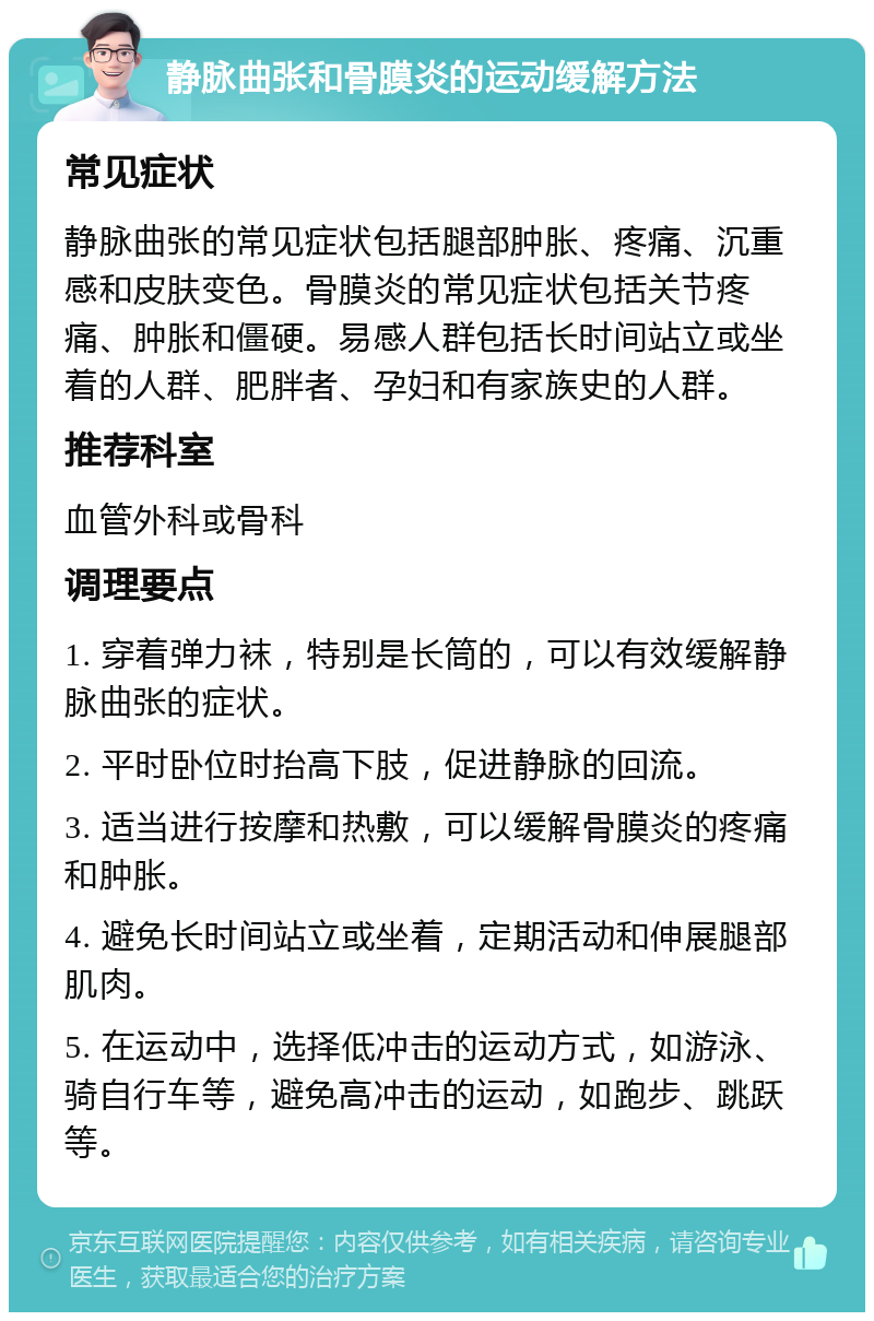 静脉曲张和骨膜炎的运动缓解方法 常见症状 静脉曲张的常见症状包括腿部肿胀、疼痛、沉重感和皮肤变色。骨膜炎的常见症状包括关节疼痛、肿胀和僵硬。易感人群包括长时间站立或坐着的人群、肥胖者、孕妇和有家族史的人群。 推荐科室 血管外科或骨科 调理要点 1. 穿着弹力袜，特别是长筒的，可以有效缓解静脉曲张的症状。 2. 平时卧位时抬高下肢，促进静脉的回流。 3. 适当进行按摩和热敷，可以缓解骨膜炎的疼痛和肿胀。 4. 避免长时间站立或坐着，定期活动和伸展腿部肌肉。 5. 在运动中，选择低冲击的运动方式，如游泳、骑自行车等，避免高冲击的运动，如跑步、跳跃等。