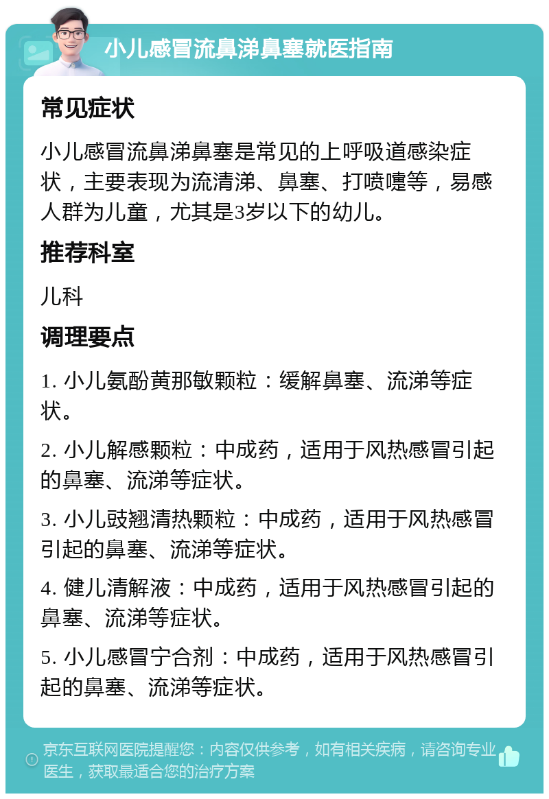 小儿感冒流鼻涕鼻塞就医指南 常见症状 小儿感冒流鼻涕鼻塞是常见的上呼吸道感染症状，主要表现为流清涕、鼻塞、打喷嚏等，易感人群为儿童，尤其是3岁以下的幼儿。 推荐科室 儿科 调理要点 1. 小儿氨酚黄那敏颗粒：缓解鼻塞、流涕等症状。 2. 小儿解感颗粒：中成药，适用于风热感冒引起的鼻塞、流涕等症状。 3. 小儿豉翘清热颗粒：中成药，适用于风热感冒引起的鼻塞、流涕等症状。 4. 健儿清解液：中成药，适用于风热感冒引起的鼻塞、流涕等症状。 5. 小儿感冒宁合剂：中成药，适用于风热感冒引起的鼻塞、流涕等症状。