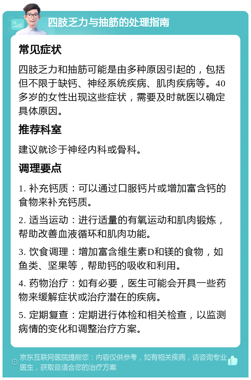 四肢乏力与抽筋的处理指南 常见症状 四肢乏力和抽筋可能是由多种原因引起的，包括但不限于缺钙、神经系统疾病、肌肉疾病等。40多岁的女性出现这些症状，需要及时就医以确定具体原因。 推荐科室 建议就诊于神经内科或骨科。 调理要点 1. 补充钙质：可以通过口服钙片或增加富含钙的食物来补充钙质。 2. 适当运动：进行适量的有氧运动和肌肉锻炼，帮助改善血液循环和肌肉功能。 3. 饮食调理：增加富含维生素D和镁的食物，如鱼类、坚果等，帮助钙的吸收和利用。 4. 药物治疗：如有必要，医生可能会开具一些药物来缓解症状或治疗潜在的疾病。 5. 定期复查：定期进行体检和相关检查，以监测病情的变化和调整治疗方案。