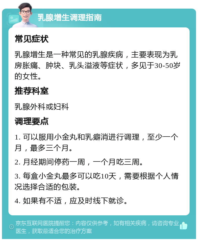 乳腺增生调理指南 常见症状 乳腺增生是一种常见的乳腺疾病，主要表现为乳房胀痛、肿块、乳头溢液等症状，多见于30-50岁的女性。 推荐科室 乳腺外科或妇科 调理要点 1. 可以服用小金丸和乳癖消进行调理，至少一个月，最多三个月。 2. 月经期间停药一周，一个月吃三周。 3. 每盒小金丸最多可以吃10天，需要根据个人情况选择合适的包装。 4. 如果有不适，应及时线下就诊。