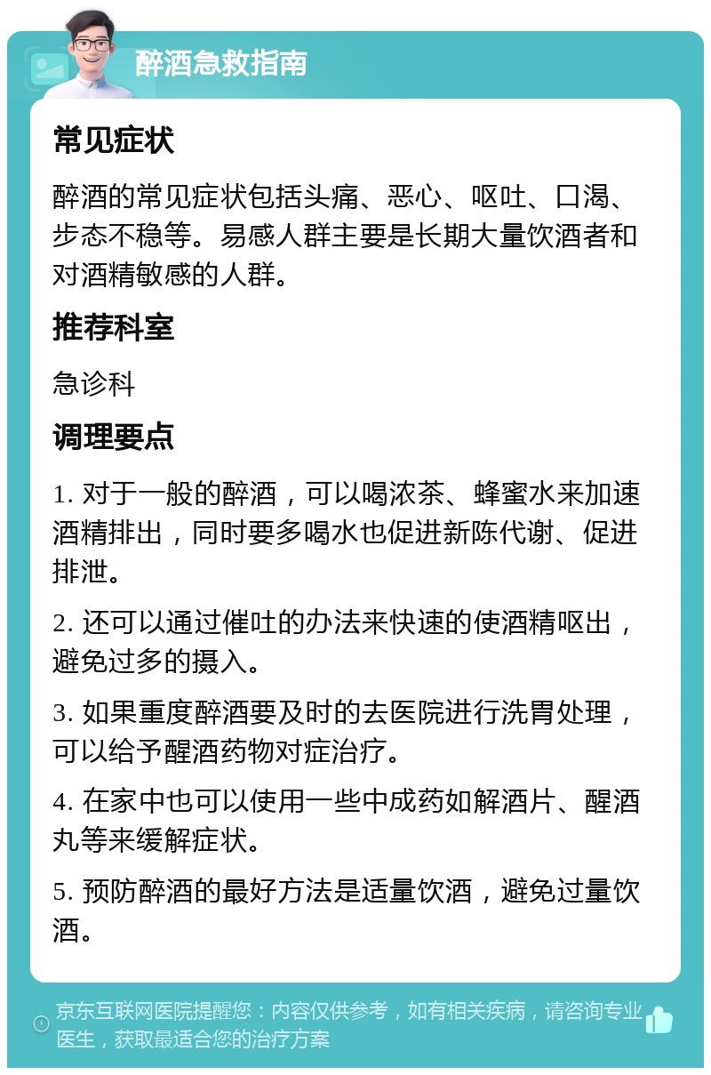 醉酒急救指南 常见症状 醉酒的常见症状包括头痛、恶心、呕吐、口渴、步态不稳等。易感人群主要是长期大量饮酒者和对酒精敏感的人群。 推荐科室 急诊科 调理要点 1. 对于一般的醉酒，可以喝浓茶、蜂蜜水来加速酒精排出，同时要多喝水也促进新陈代谢、促进排泄。 2. 还可以通过催吐的办法来快速的使酒精呕出，避免过多的摄入。 3. 如果重度醉酒要及时的去医院进行洗胃处理，可以给予醒酒药物对症治疗。 4. 在家中也可以使用一些中成药如解酒片、醒酒丸等来缓解症状。 5. 预防醉酒的最好方法是适量饮酒，避免过量饮酒。