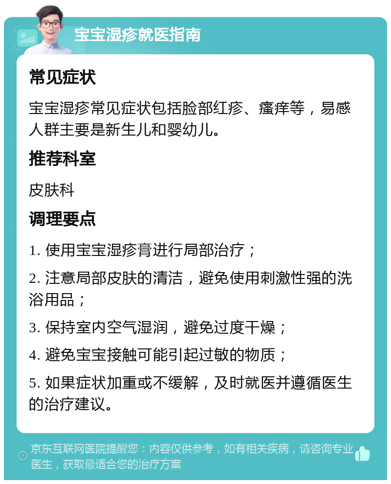 宝宝湿疹就医指南 常见症状 宝宝湿疹常见症状包括脸部红疹、瘙痒等，易感人群主要是新生儿和婴幼儿。 推荐科室 皮肤科 调理要点 1. 使用宝宝湿疹膏进行局部治疗； 2. 注意局部皮肤的清洁，避免使用刺激性强的洗浴用品； 3. 保持室内空气湿润，避免过度干燥； 4. 避免宝宝接触可能引起过敏的物质； 5. 如果症状加重或不缓解，及时就医并遵循医生的治疗建议。