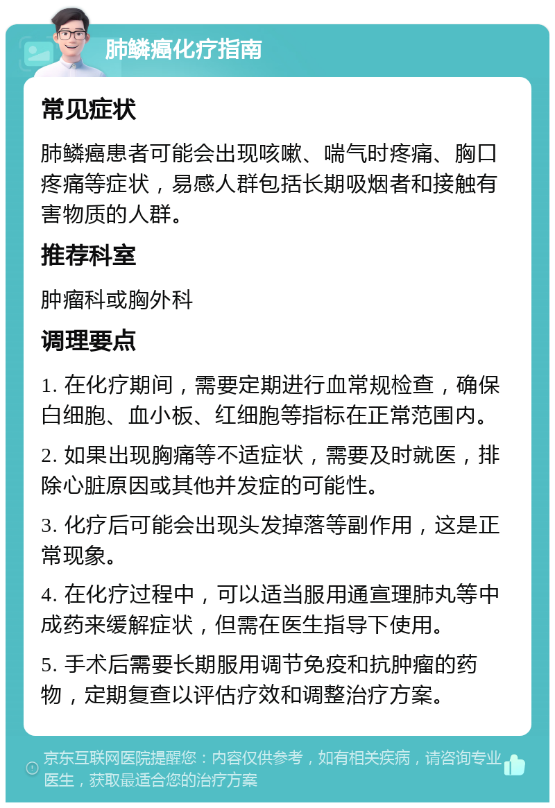 肺鳞癌化疗指南 常见症状 肺鳞癌患者可能会出现咳嗽、喘气时疼痛、胸口疼痛等症状，易感人群包括长期吸烟者和接触有害物质的人群。 推荐科室 肿瘤科或胸外科 调理要点 1. 在化疗期间，需要定期进行血常规检查，确保白细胞、血小板、红细胞等指标在正常范围内。 2. 如果出现胸痛等不适症状，需要及时就医，排除心脏原因或其他并发症的可能性。 3. 化疗后可能会出现头发掉落等副作用，这是正常现象。 4. 在化疗过程中，可以适当服用通宣理肺丸等中成药来缓解症状，但需在医生指导下使用。 5. 手术后需要长期服用调节免疫和抗肿瘤的药物，定期复查以评估疗效和调整治疗方案。