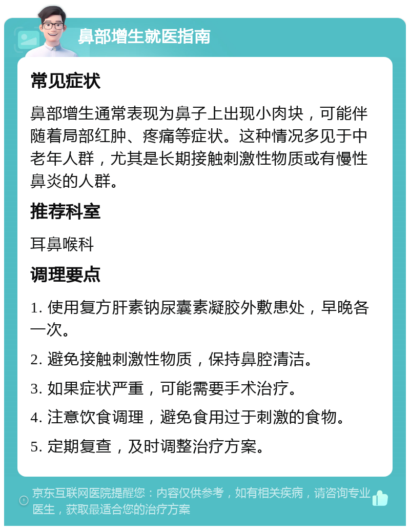 鼻部增生就医指南 常见症状 鼻部增生通常表现为鼻子上出现小肉块，可能伴随着局部红肿、疼痛等症状。这种情况多见于中老年人群，尤其是长期接触刺激性物质或有慢性鼻炎的人群。 推荐科室 耳鼻喉科 调理要点 1. 使用复方肝素钠尿囊素凝胶外敷患处，早晚各一次。 2. 避免接触刺激性物质，保持鼻腔清洁。 3. 如果症状严重，可能需要手术治疗。 4. 注意饮食调理，避免食用过于刺激的食物。 5. 定期复查，及时调整治疗方案。