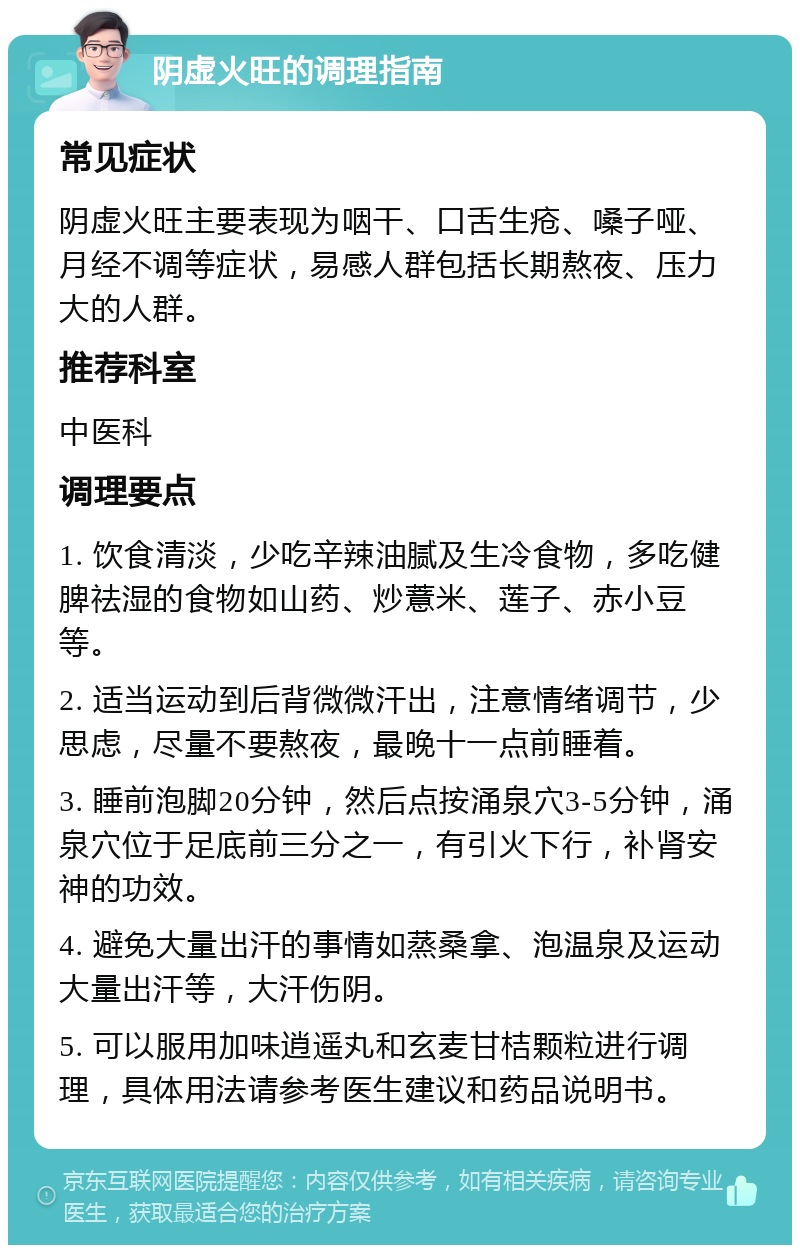 阴虚火旺的调理指南 常见症状 阴虚火旺主要表现为咽干、口舌生疮、嗓子哑、月经不调等症状，易感人群包括长期熬夜、压力大的人群。 推荐科室 中医科 调理要点 1. 饮食清淡，少吃辛辣油腻及生冷食物，多吃健脾祛湿的食物如山药、炒薏米、莲子、赤小豆等。 2. 适当运动到后背微微汗出，注意情绪调节，少思虑，尽量不要熬夜，最晚十一点前睡着。 3. 睡前泡脚20分钟，然后点按涌泉穴3-5分钟，涌泉穴位于足底前三分之一，有引火下行，补肾安神的功效。 4. 避免大量出汗的事情如蒸桑拿、泡温泉及运动大量出汗等，大汗伤阴。 5. 可以服用加味逍遥丸和玄麦甘桔颗粒进行调理，具体用法请参考医生建议和药品说明书。