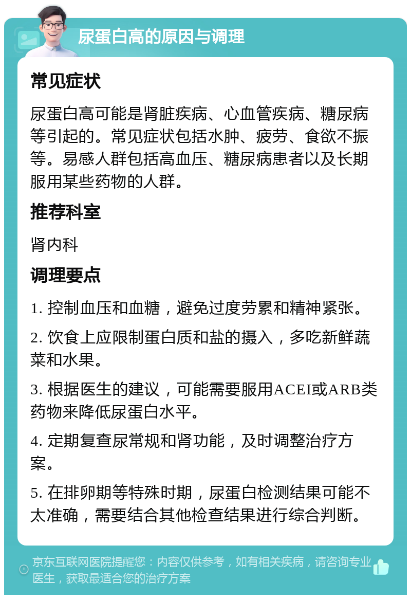 尿蛋白高的原因与调理 常见症状 尿蛋白高可能是肾脏疾病、心血管疾病、糖尿病等引起的。常见症状包括水肿、疲劳、食欲不振等。易感人群包括高血压、糖尿病患者以及长期服用某些药物的人群。 推荐科室 肾内科 调理要点 1. 控制血压和血糖，避免过度劳累和精神紧张。 2. 饮食上应限制蛋白质和盐的摄入，多吃新鲜蔬菜和水果。 3. 根据医生的建议，可能需要服用ACEI或ARB类药物来降低尿蛋白水平。 4. 定期复查尿常规和肾功能，及时调整治疗方案。 5. 在排卵期等特殊时期，尿蛋白检测结果可能不太准确，需要结合其他检查结果进行综合判断。