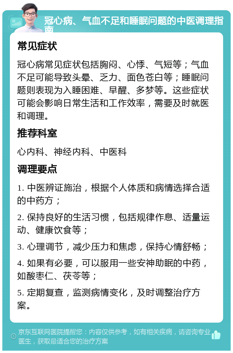 冠心病、气血不足和睡眠问题的中医调理指南 常见症状 冠心病常见症状包括胸闷、心悸、气短等；气血不足可能导致头晕、乏力、面色苍白等；睡眠问题则表现为入睡困难、早醒、多梦等。这些症状可能会影响日常生活和工作效率，需要及时就医和调理。 推荐科室 心内科、神经内科、中医科 调理要点 1. 中医辨证施治，根据个人体质和病情选择合适的中药方； 2. 保持良好的生活习惯，包括规律作息、适量运动、健康饮食等； 3. 心理调节，减少压力和焦虑，保持心情舒畅； 4. 如果有必要，可以服用一些安神助眠的中药，如酸枣仁、茯苓等； 5. 定期复查，监测病情变化，及时调整治疗方案。