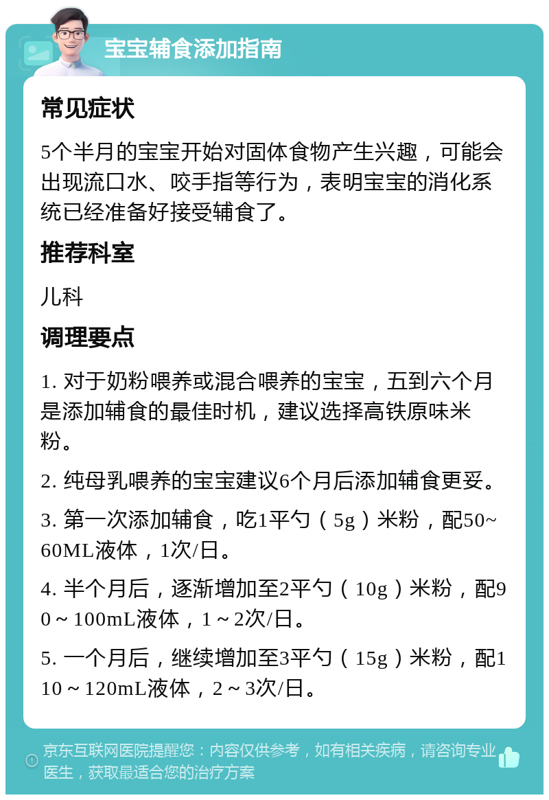 宝宝辅食添加指南 常见症状 5个半月的宝宝开始对固体食物产生兴趣，可能会出现流口水、咬手指等行为，表明宝宝的消化系统已经准备好接受辅食了。 推荐科室 儿科 调理要点 1. 对于奶粉喂养或混合喂养的宝宝，五到六个月是添加辅食的最佳时机，建议选择高铁原味米粉。 2. 纯母乳喂养的宝宝建议6个月后添加辅食更妥。 3. 第一次添加辅食，吃1平勺（5g）米粉，配50~60ML液体，1次/日。 4. 半个月后，逐渐增加至2平勺（10g）米粉，配90～100mL液体，1～2次/日。 5. 一个月后，继续增加至3平勺（15g）米粉，配110～120mL液体，2～3次/日。