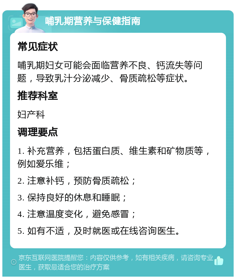 哺乳期营养与保健指南 常见症状 哺乳期妇女可能会面临营养不良、钙流失等问题，导致乳汁分泌减少、骨质疏松等症状。 推荐科室 妇产科 调理要点 1. 补充营养，包括蛋白质、维生素和矿物质等，例如爱乐维； 2. 注意补钙，预防骨质疏松； 3. 保持良好的休息和睡眠； 4. 注意温度变化，避免感冒； 5. 如有不适，及时就医或在线咨询医生。