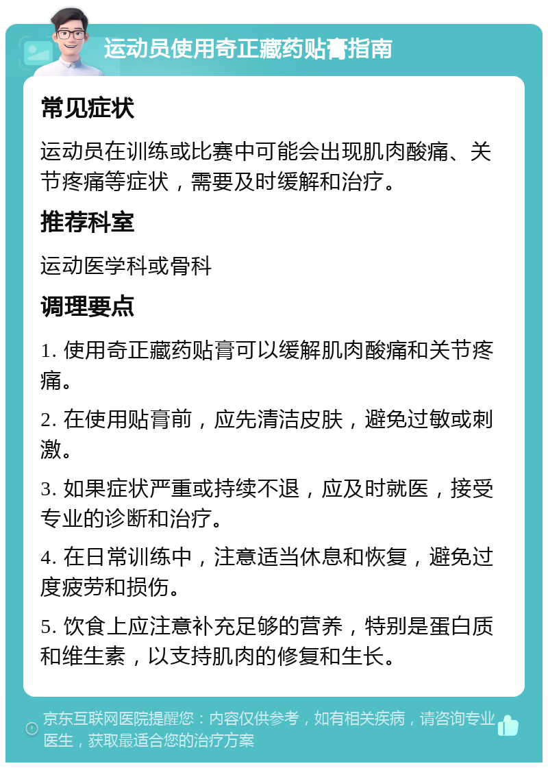 运动员使用奇正藏药贴膏指南 常见症状 运动员在训练或比赛中可能会出现肌肉酸痛、关节疼痛等症状，需要及时缓解和治疗。 推荐科室 运动医学科或骨科 调理要点 1. 使用奇正藏药贴膏可以缓解肌肉酸痛和关节疼痛。 2. 在使用贴膏前，应先清洁皮肤，避免过敏或刺激。 3. 如果症状严重或持续不退，应及时就医，接受专业的诊断和治疗。 4. 在日常训练中，注意适当休息和恢复，避免过度疲劳和损伤。 5. 饮食上应注意补充足够的营养，特别是蛋白质和维生素，以支持肌肉的修复和生长。