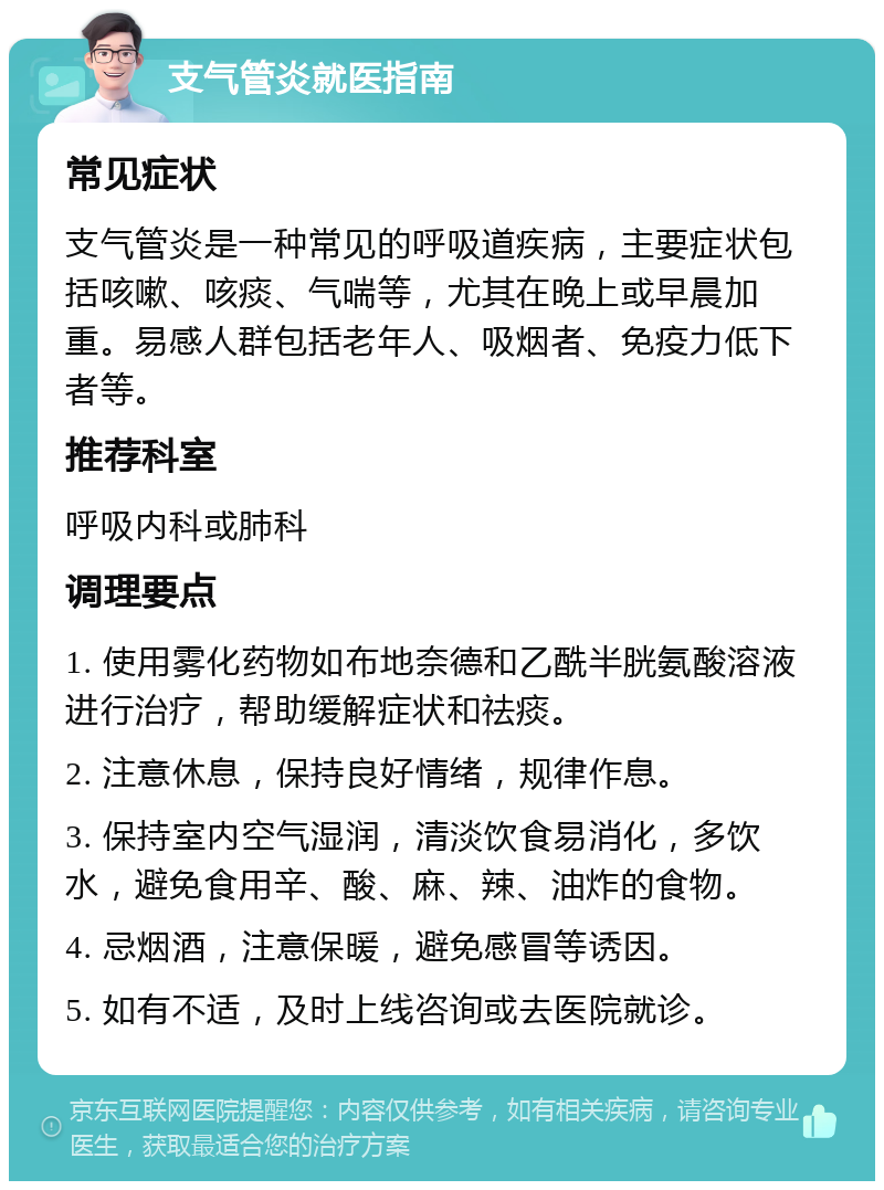 支气管炎就医指南 常见症状 支气管炎是一种常见的呼吸道疾病，主要症状包括咳嗽、咳痰、气喘等，尤其在晚上或早晨加重。易感人群包括老年人、吸烟者、免疫力低下者等。 推荐科室 呼吸内科或肺科 调理要点 1. 使用雾化药物如布地奈德和乙酰半胱氨酸溶液进行治疗，帮助缓解症状和祛痰。 2. 注意休息，保持良好情绪，规律作息。 3. 保持室内空气湿润，清淡饮食易消化，多饮水，避免食用辛、酸、麻、辣、油炸的食物。 4. 忌烟酒，注意保暖，避免感冒等诱因。 5. 如有不适，及时上线咨询或去医院就诊。