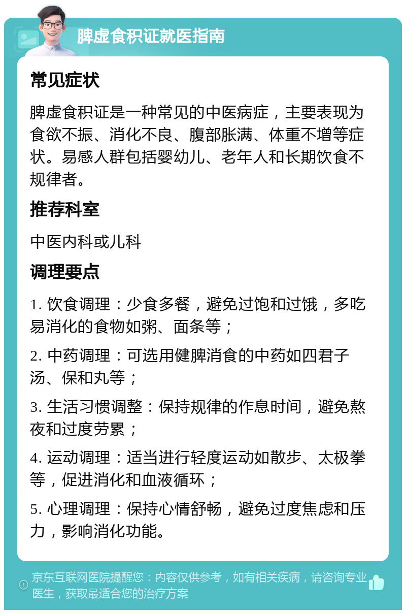 脾虚食积证就医指南 常见症状 脾虚食积证是一种常见的中医病症，主要表现为食欲不振、消化不良、腹部胀满、体重不增等症状。易感人群包括婴幼儿、老年人和长期饮食不规律者。 推荐科室 中医内科或儿科 调理要点 1. 饮食调理：少食多餐，避免过饱和过饿，多吃易消化的食物如粥、面条等； 2. 中药调理：可选用健脾消食的中药如四君子汤、保和丸等； 3. 生活习惯调整：保持规律的作息时间，避免熬夜和过度劳累； 4. 运动调理：适当进行轻度运动如散步、太极拳等，促进消化和血液循环； 5. 心理调理：保持心情舒畅，避免过度焦虑和压力，影响消化功能。