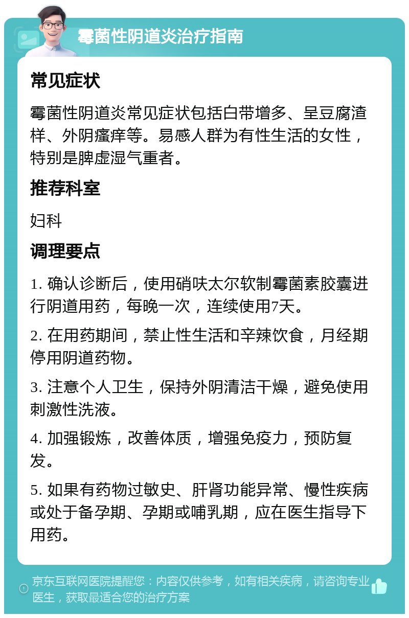 霉菌性阴道炎治疗指南 常见症状 霉菌性阴道炎常见症状包括白带增多、呈豆腐渣样、外阴瘙痒等。易感人群为有性生活的女性，特别是脾虚湿气重者。 推荐科室 妇科 调理要点 1. 确认诊断后，使用硝呋太尔软制霉菌素胶囊进行阴道用药，每晚一次，连续使用7天。 2. 在用药期间，禁止性生活和辛辣饮食，月经期停用阴道药物。 3. 注意个人卫生，保持外阴清洁干燥，避免使用刺激性洗液。 4. 加强锻炼，改善体质，增强免疫力，预防复发。 5. 如果有药物过敏史、肝肾功能异常、慢性疾病或处于备孕期、孕期或哺乳期，应在医生指导下用药。