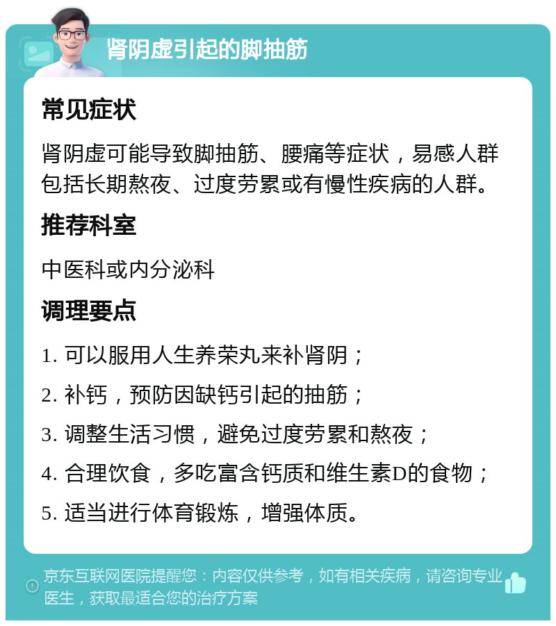 肾阴虚引起的脚抽筋 常见症状 肾阴虚可能导致脚抽筋、腰痛等症状，易感人群包括长期熬夜、过度劳累或有慢性疾病的人群。 推荐科室 中医科或内分泌科 调理要点 1. 可以服用人生养荣丸来补肾阴； 2. 补钙，预防因缺钙引起的抽筋； 3. 调整生活习惯，避免过度劳累和熬夜； 4. 合理饮食，多吃富含钙质和维生素D的食物； 5. 适当进行体育锻炼，增强体质。