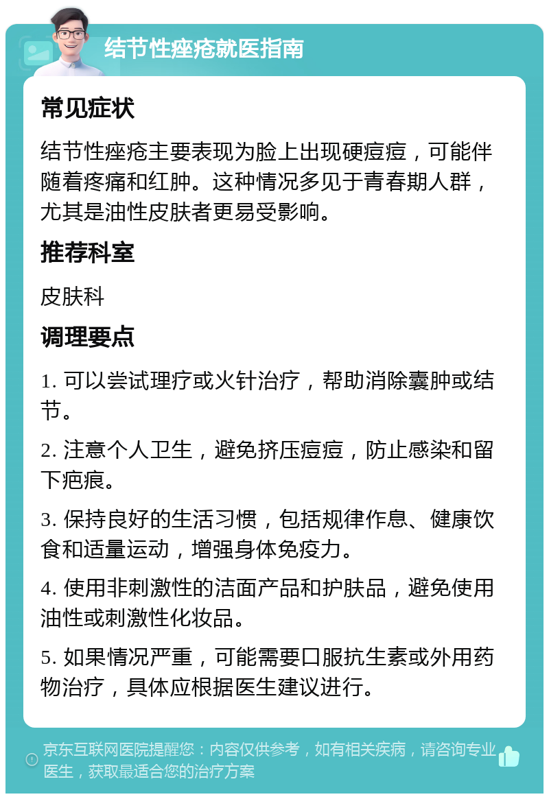 结节性痤疮就医指南 常见症状 结节性痤疮主要表现为脸上出现硬痘痘，可能伴随着疼痛和红肿。这种情况多见于青春期人群，尤其是油性皮肤者更易受影响。 推荐科室 皮肤科 调理要点 1. 可以尝试理疗或火针治疗，帮助消除囊肿或结节。 2. 注意个人卫生，避免挤压痘痘，防止感染和留下疤痕。 3. 保持良好的生活习惯，包括规律作息、健康饮食和适量运动，增强身体免疫力。 4. 使用非刺激性的洁面产品和护肤品，避免使用油性或刺激性化妆品。 5. 如果情况严重，可能需要口服抗生素或外用药物治疗，具体应根据医生建议进行。