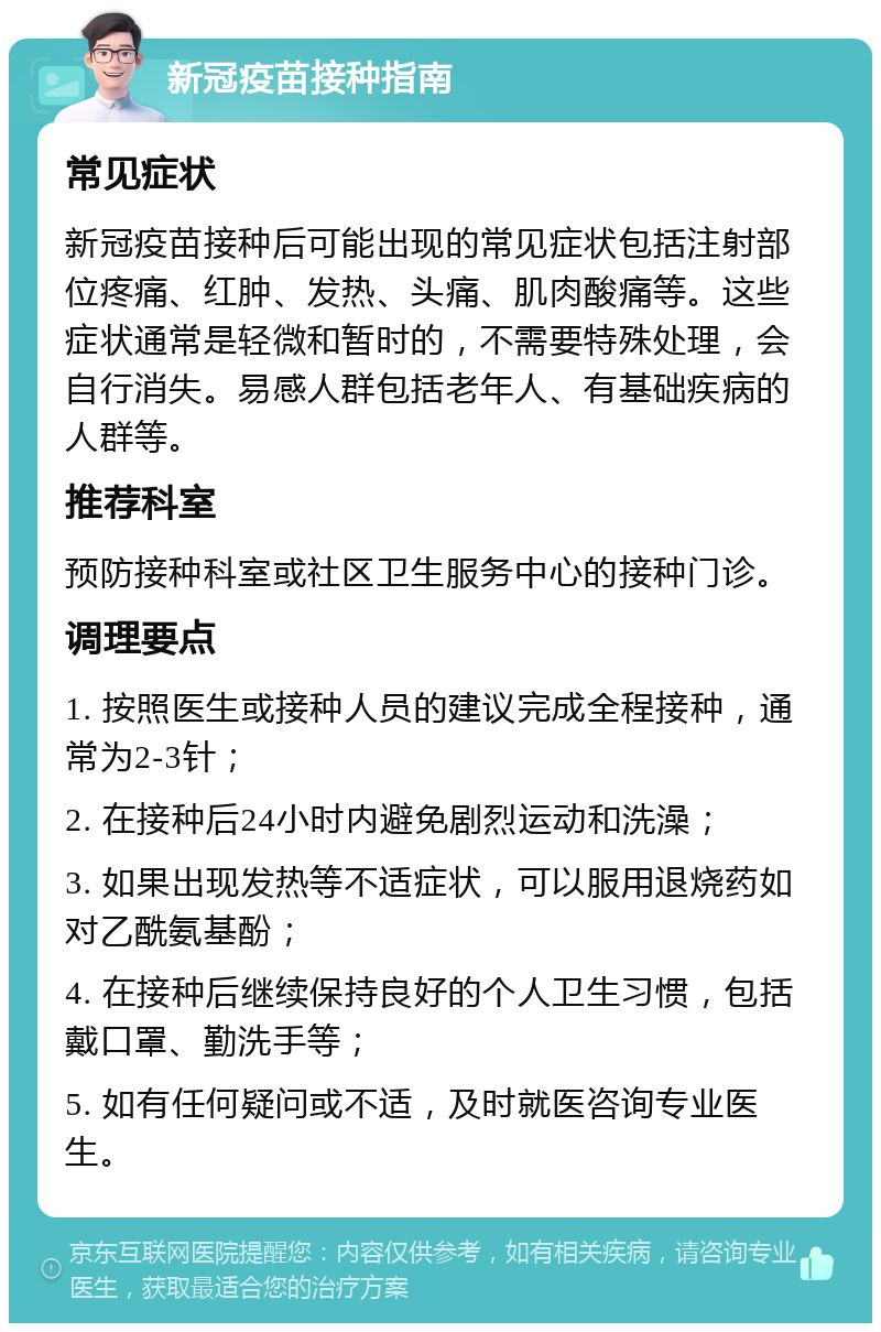 新冠疫苗接种指南 常见症状 新冠疫苗接种后可能出现的常见症状包括注射部位疼痛、红肿、发热、头痛、肌肉酸痛等。这些症状通常是轻微和暂时的，不需要特殊处理，会自行消失。易感人群包括老年人、有基础疾病的人群等。 推荐科室 预防接种科室或社区卫生服务中心的接种门诊。 调理要点 1. 按照医生或接种人员的建议完成全程接种，通常为2-3针； 2. 在接种后24小时内避免剧烈运动和洗澡； 3. 如果出现发热等不适症状，可以服用退烧药如对乙酰氨基酚； 4. 在接种后继续保持良好的个人卫生习惯，包括戴口罩、勤洗手等； 5. 如有任何疑问或不适，及时就医咨询专业医生。