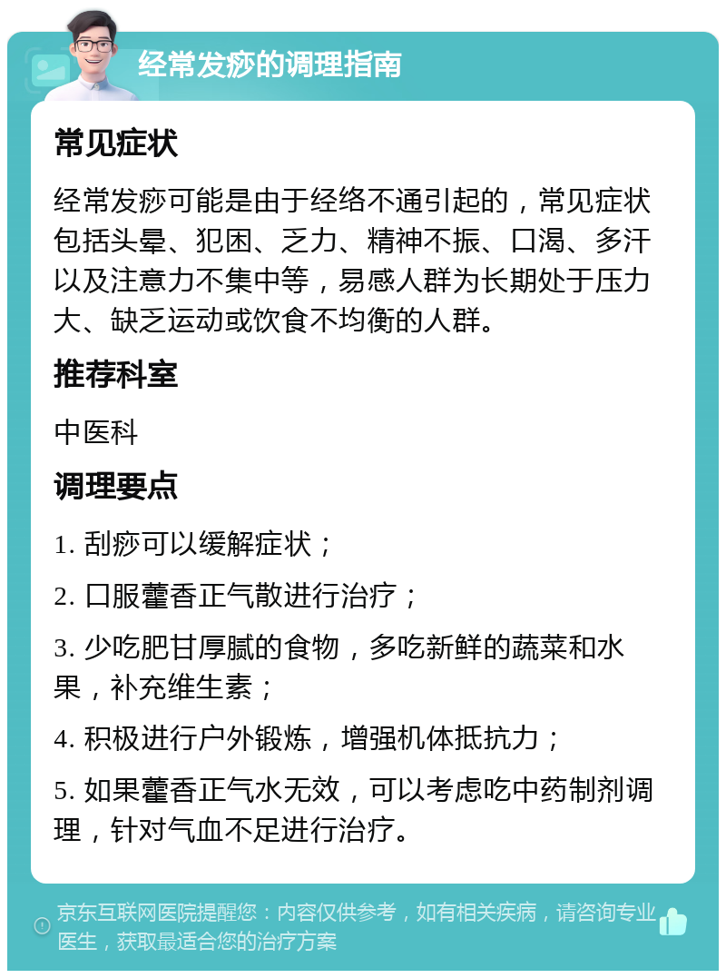 经常发痧的调理指南 常见症状 经常发痧可能是由于经络不通引起的，常见症状包括头晕、犯困、乏力、精神不振、口渴、多汗以及注意力不集中等，易感人群为长期处于压力大、缺乏运动或饮食不均衡的人群。 推荐科室 中医科 调理要点 1. 刮痧可以缓解症状； 2. 口服藿香正气散进行治疗； 3. 少吃肥甘厚腻的食物，多吃新鲜的蔬菜和水果，补充维生素； 4. 积极进行户外锻炼，增强机体抵抗力； 5. 如果藿香正气水无效，可以考虑吃中药制剂调理，针对气血不足进行治疗。