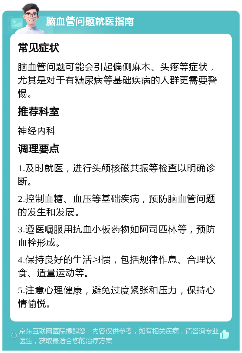 脑血管问题就医指南 常见症状 脑血管问题可能会引起偏侧麻木、头疼等症状，尤其是对于有糖尿病等基础疾病的人群更需要警惕。 推荐科室 神经内科 调理要点 1.及时就医，进行头颅核磁共振等检查以明确诊断。 2.控制血糖、血压等基础疾病，预防脑血管问题的发生和发展。 3.遵医嘱服用抗血小板药物如阿司匹林等，预防血栓形成。 4.保持良好的生活习惯，包括规律作息、合理饮食、适量运动等。 5.注意心理健康，避免过度紧张和压力，保持心情愉悦。