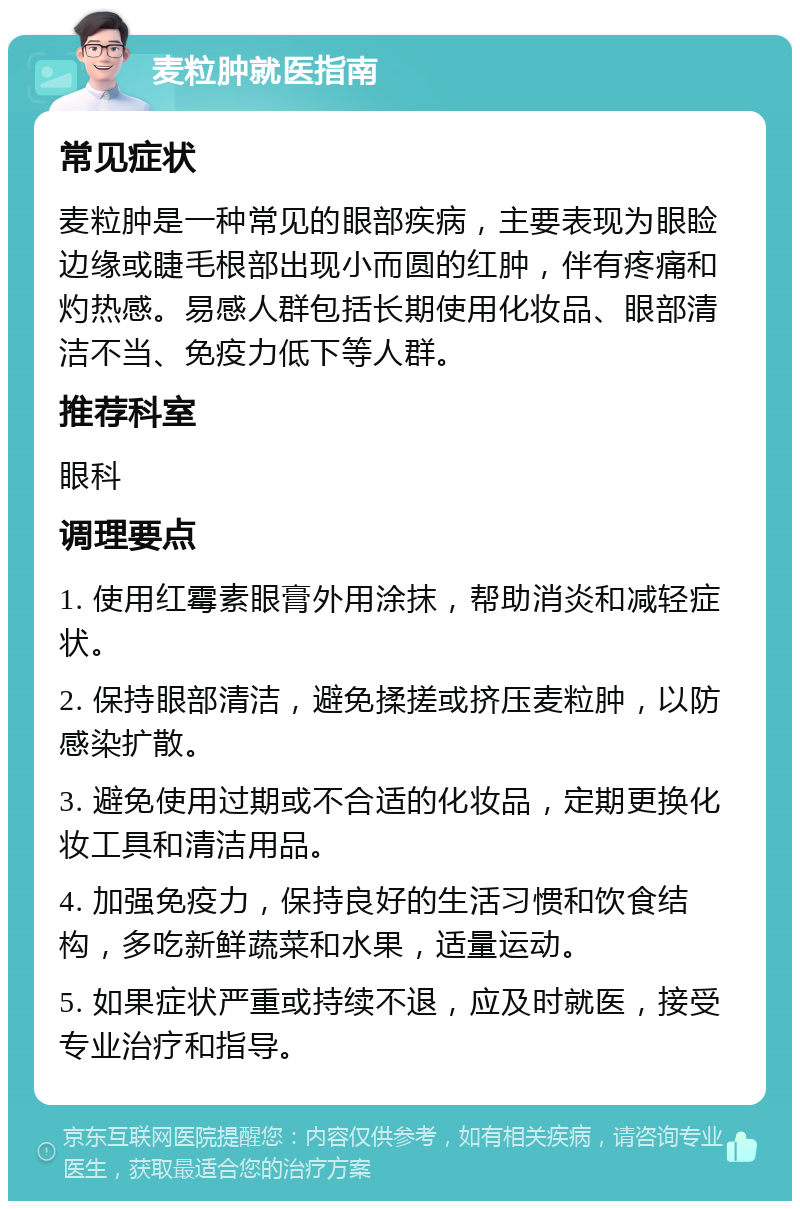 麦粒肿就医指南 常见症状 麦粒肿是一种常见的眼部疾病，主要表现为眼睑边缘或睫毛根部出现小而圆的红肿，伴有疼痛和灼热感。易感人群包括长期使用化妆品、眼部清洁不当、免疫力低下等人群。 推荐科室 眼科 调理要点 1. 使用红霉素眼膏外用涂抹，帮助消炎和减轻症状。 2. 保持眼部清洁，避免揉搓或挤压麦粒肿，以防感染扩散。 3. 避免使用过期或不合适的化妆品，定期更换化妆工具和清洁用品。 4. 加强免疫力，保持良好的生活习惯和饮食结构，多吃新鲜蔬菜和水果，适量运动。 5. 如果症状严重或持续不退，应及时就医，接受专业治疗和指导。