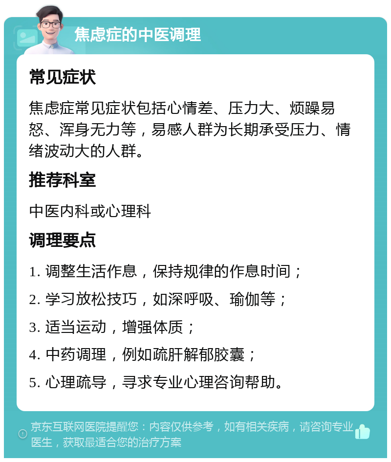 焦虑症的中医调理 常见症状 焦虑症常见症状包括心情差、压力大、烦躁易怒、浑身无力等，易感人群为长期承受压力、情绪波动大的人群。 推荐科室 中医内科或心理科 调理要点 1. 调整生活作息，保持规律的作息时间； 2. 学习放松技巧，如深呼吸、瑜伽等； 3. 适当运动，增强体质； 4. 中药调理，例如疏肝解郁胶囊； 5. 心理疏导，寻求专业心理咨询帮助。