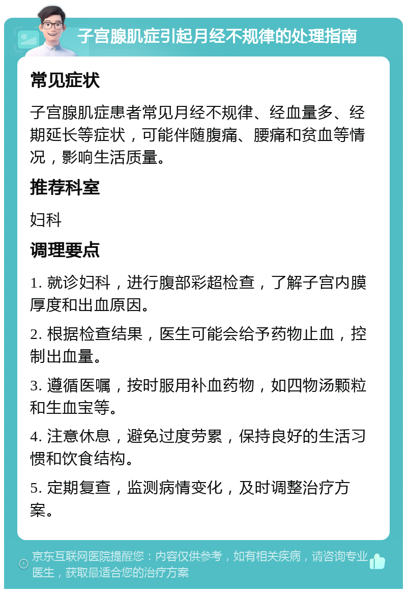 子宫腺肌症引起月经不规律的处理指南 常见症状 子宫腺肌症患者常见月经不规律、经血量多、经期延长等症状，可能伴随腹痛、腰痛和贫血等情况，影响生活质量。 推荐科室 妇科 调理要点 1. 就诊妇科，进行腹部彩超检查，了解子宫内膜厚度和出血原因。 2. 根据检查结果，医生可能会给予药物止血，控制出血量。 3. 遵循医嘱，按时服用补血药物，如四物汤颗粒和生血宝等。 4. 注意休息，避免过度劳累，保持良好的生活习惯和饮食结构。 5. 定期复查，监测病情变化，及时调整治疗方案。