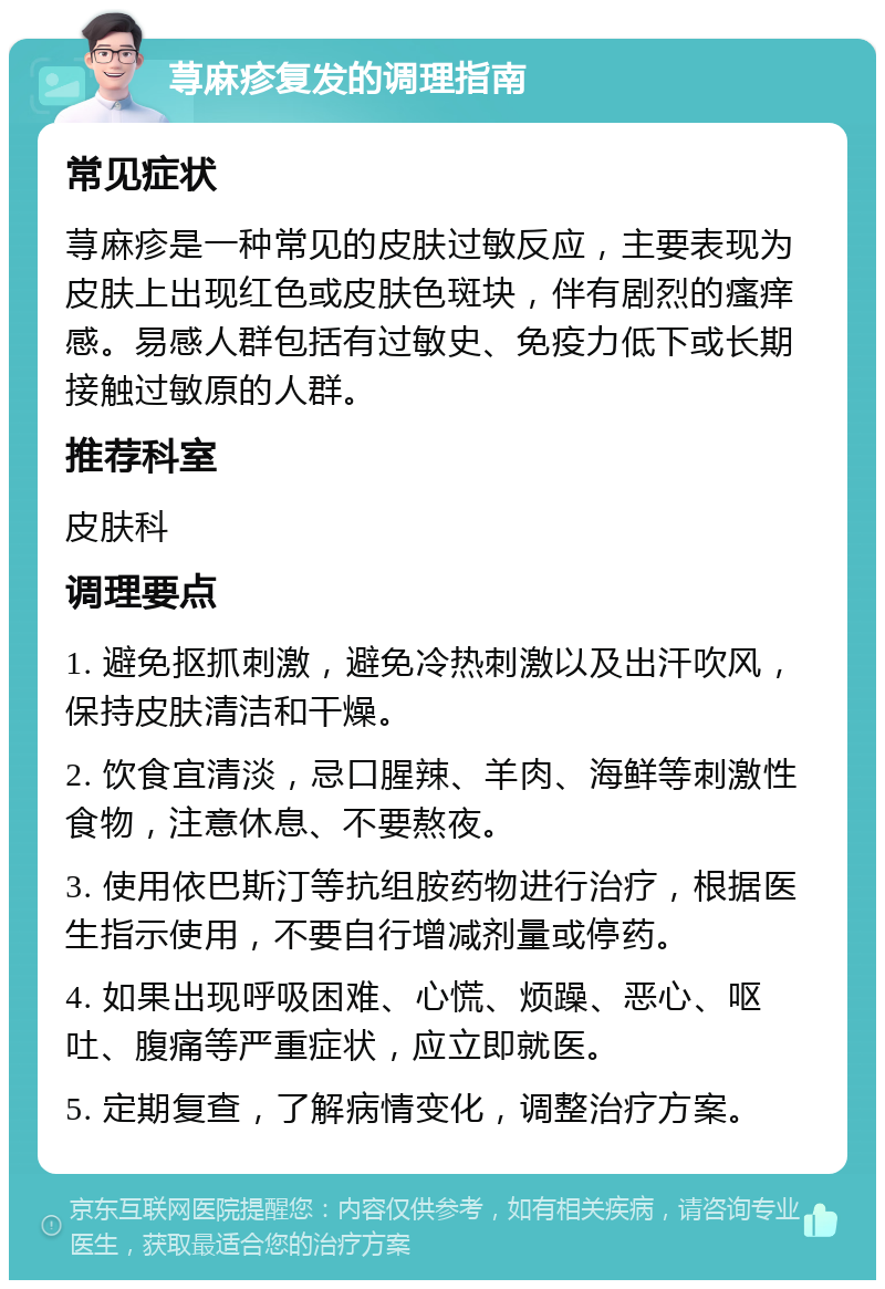 荨麻疹复发的调理指南 常见症状 荨麻疹是一种常见的皮肤过敏反应，主要表现为皮肤上出现红色或皮肤色斑块，伴有剧烈的瘙痒感。易感人群包括有过敏史、免疫力低下或长期接触过敏原的人群。 推荐科室 皮肤科 调理要点 1. 避免抠抓刺激，避免冷热刺激以及出汗吹风，保持皮肤清洁和干燥。 2. 饮食宜清淡，忌口腥辣、羊肉、海鲜等刺激性食物，注意休息、不要熬夜。 3. 使用依巴斯汀等抗组胺药物进行治疗，根据医生指示使用，不要自行增减剂量或停药。 4. 如果出现呼吸困难、心慌、烦躁、恶心、呕吐、腹痛等严重症状，应立即就医。 5. 定期复查，了解病情变化，调整治疗方案。