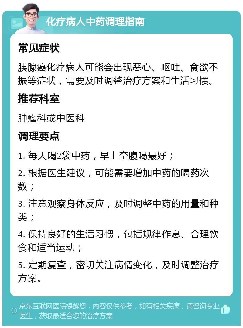 化疗病人中药调理指南 常见症状 胰腺癌化疗病人可能会出现恶心、呕吐、食欲不振等症状，需要及时调整治疗方案和生活习惯。 推荐科室 肿瘤科或中医科 调理要点 1. 每天喝2袋中药，早上空腹喝最好； 2. 根据医生建议，可能需要增加中药的喝药次数； 3. 注意观察身体反应，及时调整中药的用量和种类； 4. 保持良好的生活习惯，包括规律作息、合理饮食和适当运动； 5. 定期复查，密切关注病情变化，及时调整治疗方案。