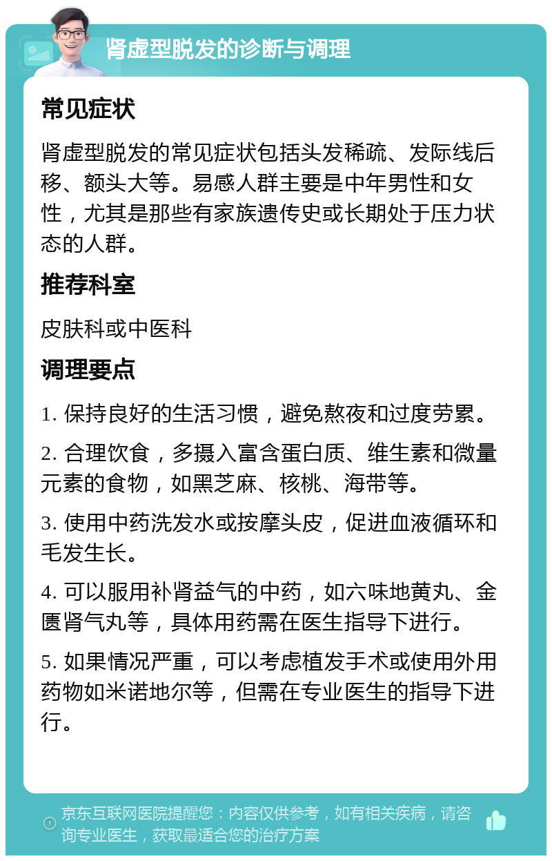 肾虚型脱发的诊断与调理 常见症状 肾虚型脱发的常见症状包括头发稀疏、发际线后移、额头大等。易感人群主要是中年男性和女性，尤其是那些有家族遗传史或长期处于压力状态的人群。 推荐科室 皮肤科或中医科 调理要点 1. 保持良好的生活习惯，避免熬夜和过度劳累。 2. 合理饮食，多摄入富含蛋白质、维生素和微量元素的食物，如黑芝麻、核桃、海带等。 3. 使用中药洗发水或按摩头皮，促进血液循环和毛发生长。 4. 可以服用补肾益气的中药，如六味地黄丸、金匮肾气丸等，具体用药需在医生指导下进行。 5. 如果情况严重，可以考虑植发手术或使用外用药物如米诺地尔等，但需在专业医生的指导下进行。