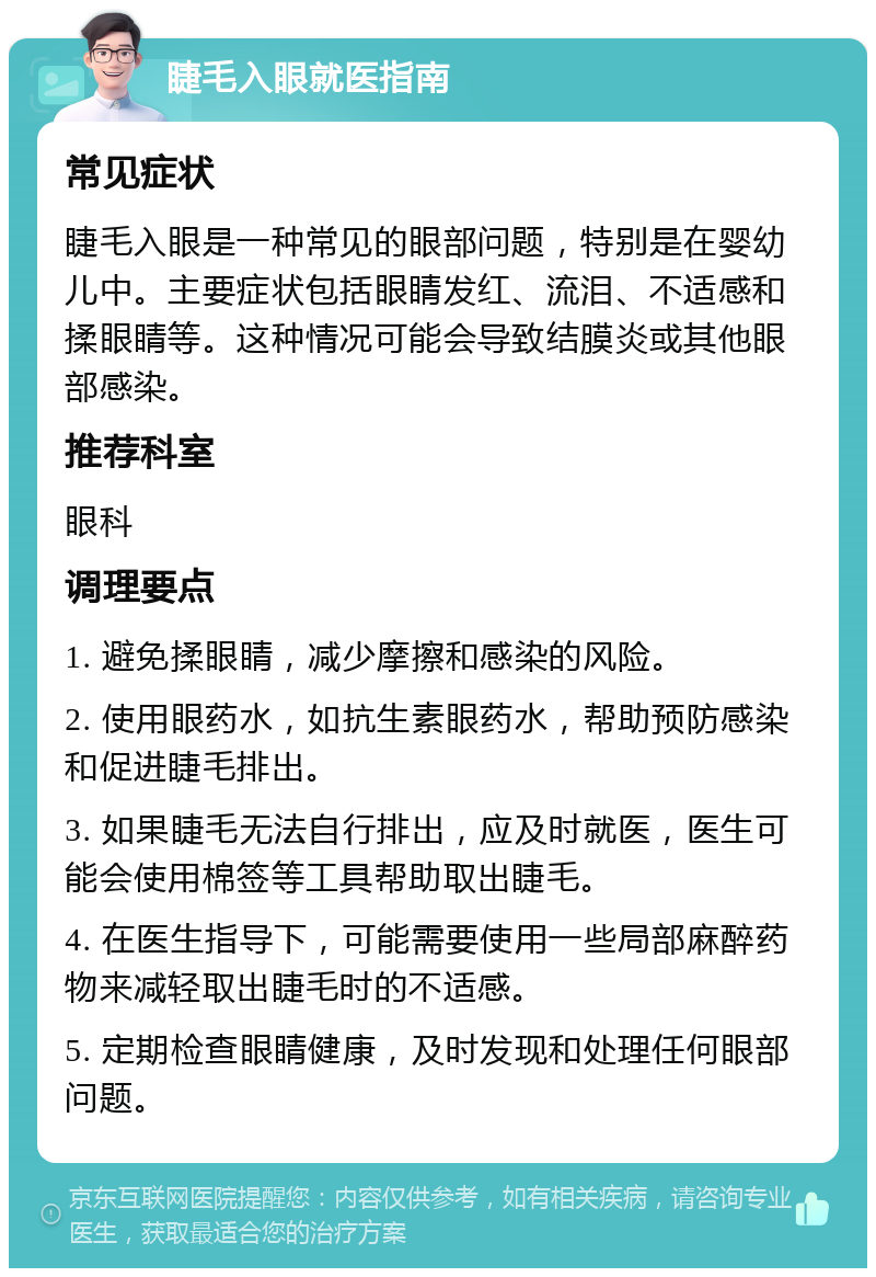 睫毛入眼就医指南 常见症状 睫毛入眼是一种常见的眼部问题，特别是在婴幼儿中。主要症状包括眼睛发红、流泪、不适感和揉眼睛等。这种情况可能会导致结膜炎或其他眼部感染。 推荐科室 眼科 调理要点 1. 避免揉眼睛，减少摩擦和感染的风险。 2. 使用眼药水，如抗生素眼药水，帮助预防感染和促进睫毛排出。 3. 如果睫毛无法自行排出，应及时就医，医生可能会使用棉签等工具帮助取出睫毛。 4. 在医生指导下，可能需要使用一些局部麻醉药物来减轻取出睫毛时的不适感。 5. 定期检查眼睛健康，及时发现和处理任何眼部问题。