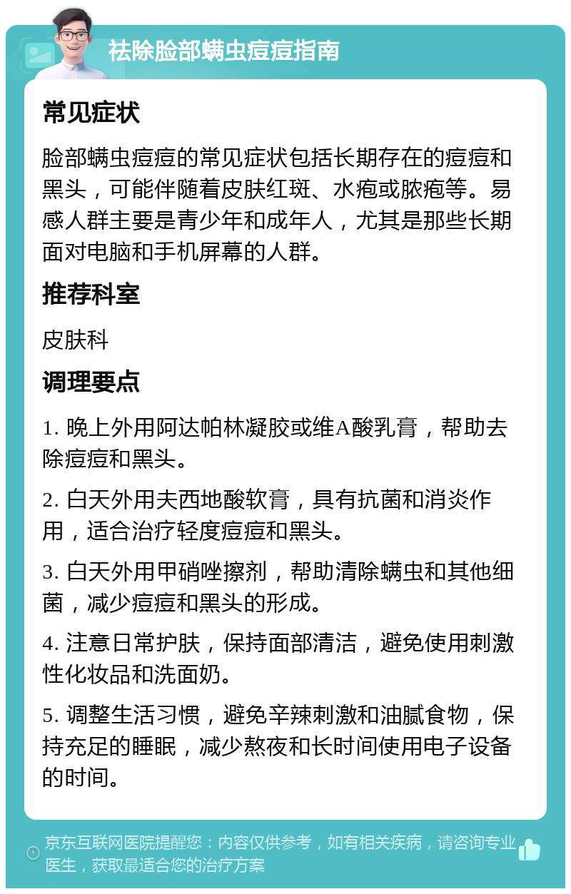 祛除脸部螨虫痘痘指南 常见症状 脸部螨虫痘痘的常见症状包括长期存在的痘痘和黑头，可能伴随着皮肤红斑、水疱或脓疱等。易感人群主要是青少年和成年人，尤其是那些长期面对电脑和手机屏幕的人群。 推荐科室 皮肤科 调理要点 1. 晚上外用阿达帕林凝胶或维A酸乳膏，帮助去除痘痘和黑头。 2. 白天外用夫西地酸软膏，具有抗菌和消炎作用，适合治疗轻度痘痘和黑头。 3. 白天外用甲硝唑擦剂，帮助清除螨虫和其他细菌，减少痘痘和黑头的形成。 4. 注意日常护肤，保持面部清洁，避免使用刺激性化妆品和洗面奶。 5. 调整生活习惯，避免辛辣刺激和油腻食物，保持充足的睡眠，减少熬夜和长时间使用电子设备的时间。