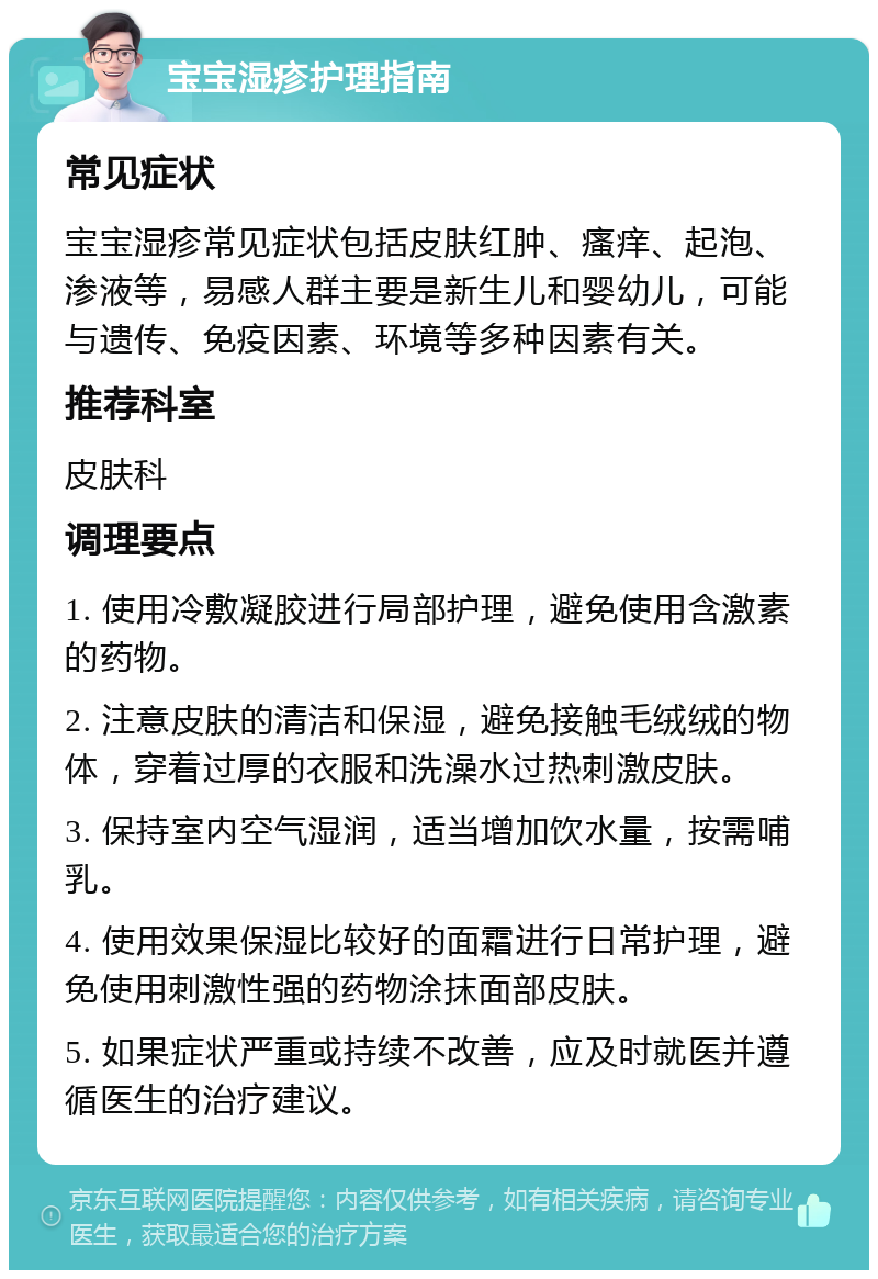 宝宝湿疹护理指南 常见症状 宝宝湿疹常见症状包括皮肤红肿、瘙痒、起泡、渗液等，易感人群主要是新生儿和婴幼儿，可能与遗传、免疫因素、环境等多种因素有关。 推荐科室 皮肤科 调理要点 1. 使用冷敷凝胶进行局部护理，避免使用含激素的药物。 2. 注意皮肤的清洁和保湿，避免接触毛绒绒的物体，穿着过厚的衣服和洗澡水过热刺激皮肤。 3. 保持室内空气湿润，适当增加饮水量，按需哺乳。 4. 使用效果保湿比较好的面霜进行日常护理，避免使用刺激性强的药物涂抹面部皮肤。 5. 如果症状严重或持续不改善，应及时就医并遵循医生的治疗建议。