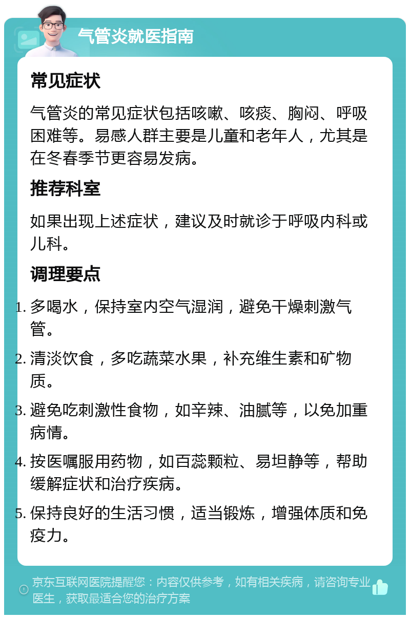 气管炎就医指南 常见症状 气管炎的常见症状包括咳嗽、咳痰、胸闷、呼吸困难等。易感人群主要是儿童和老年人，尤其是在冬春季节更容易发病。 推荐科室 如果出现上述症状，建议及时就诊于呼吸内科或儿科。 调理要点 多喝水，保持室内空气湿润，避免干燥刺激气管。 清淡饮食，多吃蔬菜水果，补充维生素和矿物质。 避免吃刺激性食物，如辛辣、油腻等，以免加重病情。 按医嘱服用药物，如百蕊颗粒、易坦静等，帮助缓解症状和治疗疾病。 保持良好的生活习惯，适当锻炼，增强体质和免疫力。