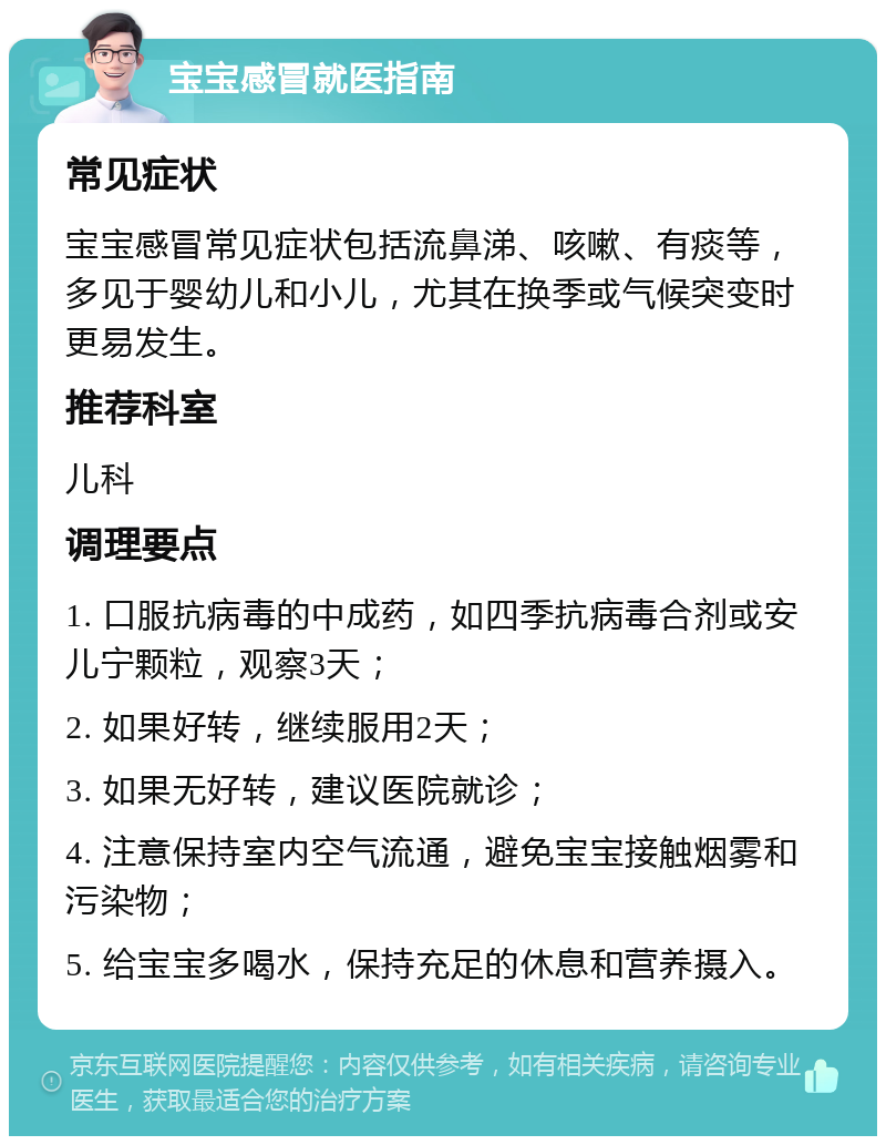 宝宝感冒就医指南 常见症状 宝宝感冒常见症状包括流鼻涕、咳嗽、有痰等，多见于婴幼儿和小儿，尤其在换季或气候突变时更易发生。 推荐科室 儿科 调理要点 1. 口服抗病毒的中成药，如四季抗病毒合剂或安儿宁颗粒，观察3天； 2. 如果好转，继续服用2天； 3. 如果无好转，建议医院就诊； 4. 注意保持室内空气流通，避免宝宝接触烟雾和污染物； 5. 给宝宝多喝水，保持充足的休息和营养摄入。