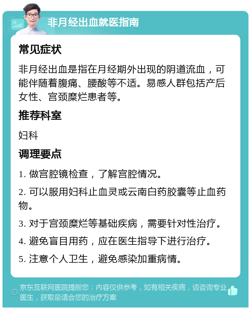 非月经出血就医指南 常见症状 非月经出血是指在月经期外出现的阴道流血，可能伴随着腹痛、腰酸等不适。易感人群包括产后女性、宫颈糜烂患者等。 推荐科室 妇科 调理要点 1. 做宫腔镜检查，了解宫腔情况。 2. 可以服用妇科止血灵或云南白药胶囊等止血药物。 3. 对于宫颈糜烂等基础疾病，需要针对性治疗。 4. 避免盲目用药，应在医生指导下进行治疗。 5. 注意个人卫生，避免感染加重病情。